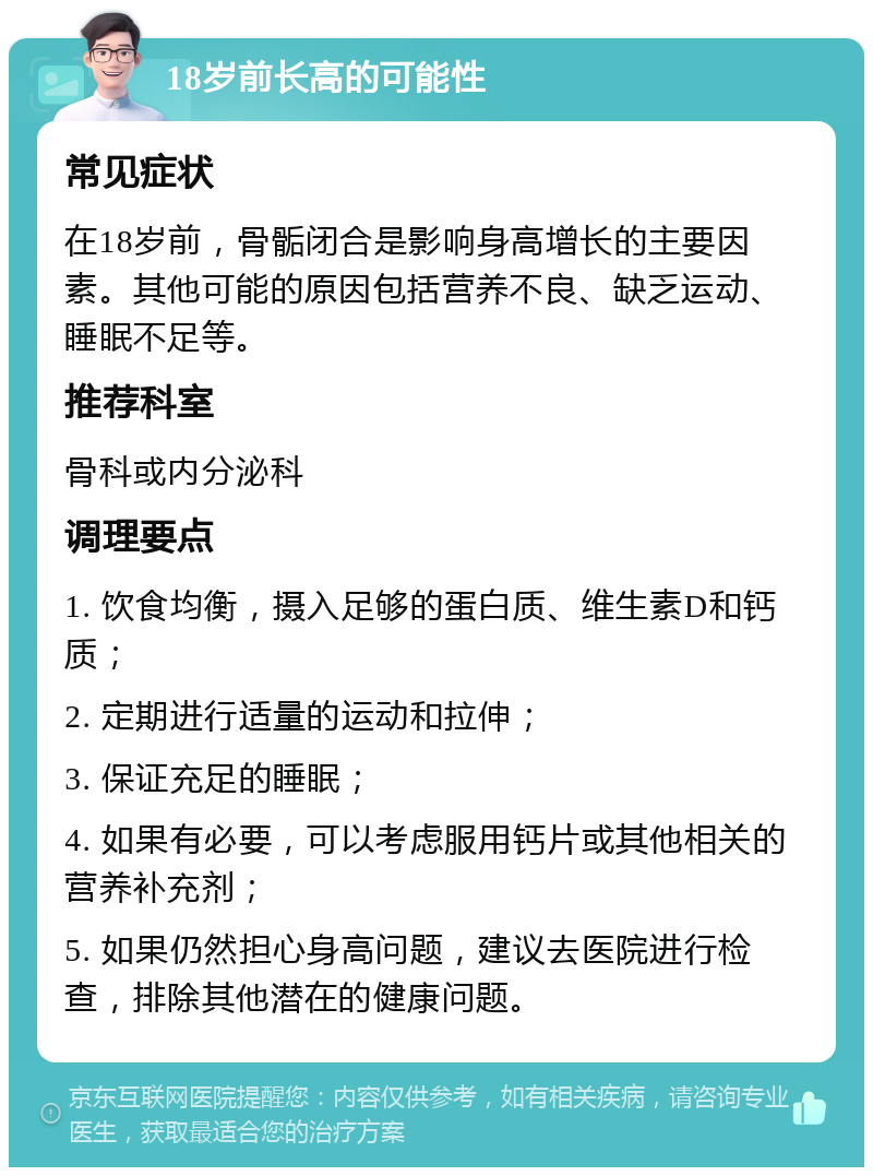 18岁前长高的可能性 常见症状 在18岁前，骨骺闭合是影响身高增长的主要因素。其他可能的原因包括营养不良、缺乏运动、睡眠不足等。 推荐科室 骨科或内分泌科 调理要点 1. 饮食均衡，摄入足够的蛋白质、维生素D和钙质； 2. 定期进行适量的运动和拉伸； 3. 保证充足的睡眠； 4. 如果有必要，可以考虑服用钙片或其他相关的营养补充剂； 5. 如果仍然担心身高问题，建议去医院进行检查，排除其他潜在的健康问题。