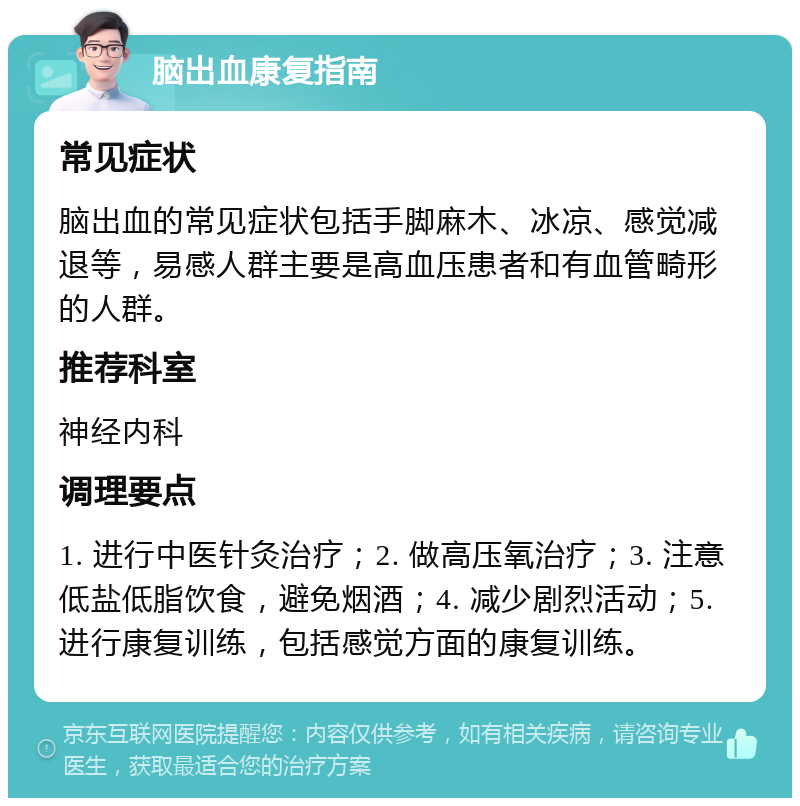 脑出血康复指南 常见症状 脑出血的常见症状包括手脚麻木、冰凉、感觉减退等，易感人群主要是高血压患者和有血管畸形的人群。 推荐科室 神经内科 调理要点 1. 进行中医针灸治疗；2. 做高压氧治疗；3. 注意低盐低脂饮食，避免烟酒；4. 减少剧烈活动；5. 进行康复训练，包括感觉方面的康复训练。