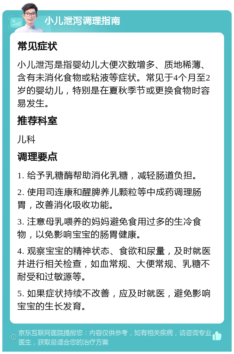 小儿泄泻调理指南 常见症状 小儿泄泻是指婴幼儿大便次数增多、质地稀薄、含有未消化食物或粘液等症状。常见于4个月至2岁的婴幼儿，特别是在夏秋季节或更换食物时容易发生。 推荐科室 儿科 调理要点 1. 给予乳糖酶帮助消化乳糖，减轻肠道负担。 2. 使用司连康和醒脾养儿颗粒等中成药调理肠胃，改善消化吸收功能。 3. 注意母乳喂养的妈妈避免食用过多的生冷食物，以免影响宝宝的肠胃健康。 4. 观察宝宝的精神状态、食欲和尿量，及时就医并进行相关检查，如血常规、大便常规、乳糖不耐受和过敏源等。 5. 如果症状持续不改善，应及时就医，避免影响宝宝的生长发育。