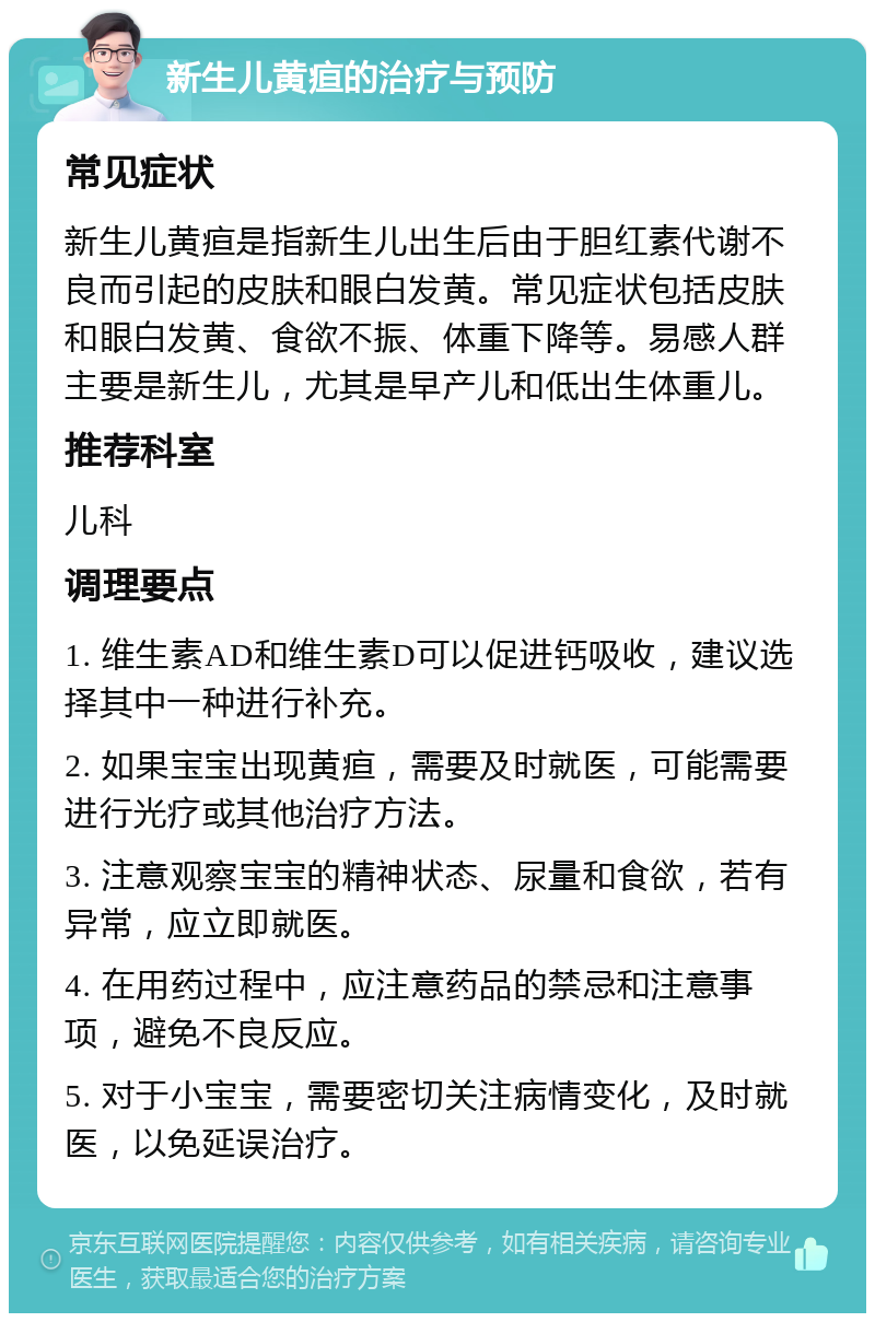 新生儿黄疸的治疗与预防 常见症状 新生儿黄疸是指新生儿出生后由于胆红素代谢不良而引起的皮肤和眼白发黄。常见症状包括皮肤和眼白发黄、食欲不振、体重下降等。易感人群主要是新生儿，尤其是早产儿和低出生体重儿。 推荐科室 儿科 调理要点 1. 维生素AD和维生素D可以促进钙吸收，建议选择其中一种进行补充。 2. 如果宝宝出现黄疸，需要及时就医，可能需要进行光疗或其他治疗方法。 3. 注意观察宝宝的精神状态、尿量和食欲，若有异常，应立即就医。 4. 在用药过程中，应注意药品的禁忌和注意事项，避免不良反应。 5. 对于小宝宝，需要密切关注病情变化，及时就医，以免延误治疗。