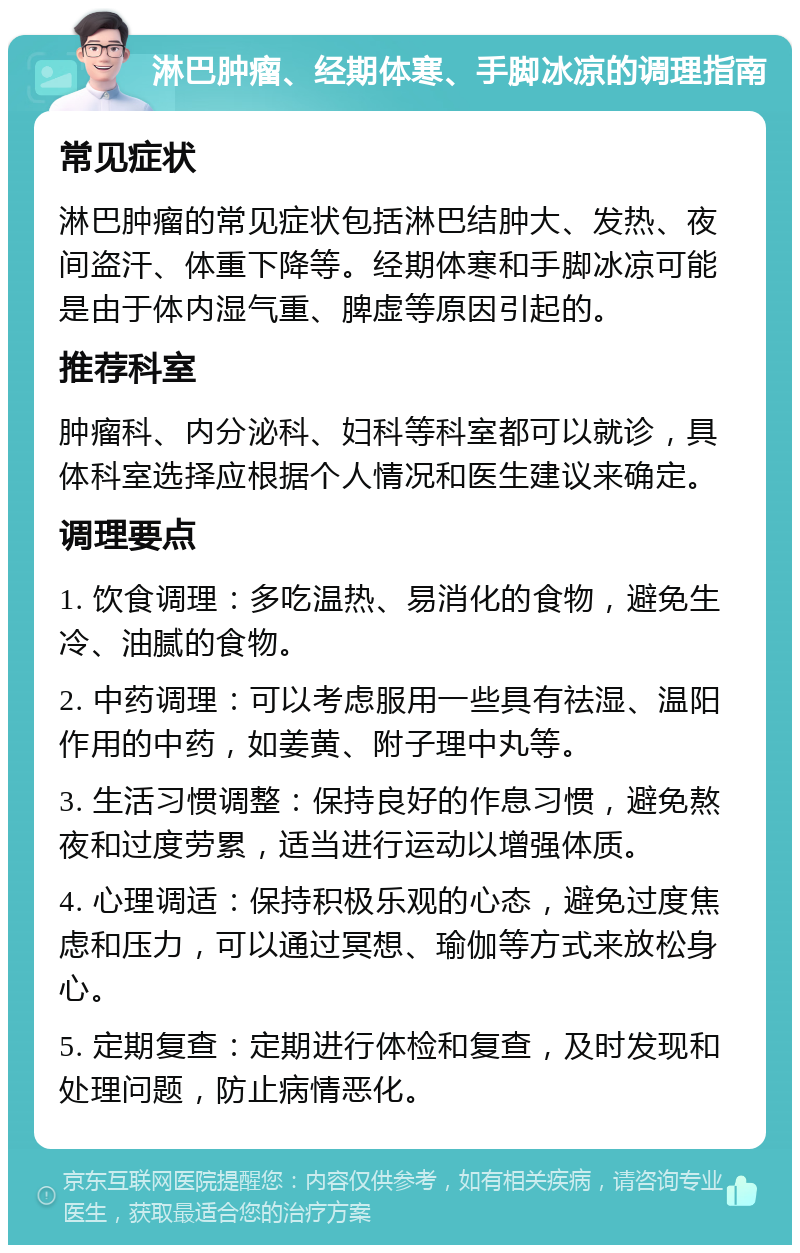 淋巴肿瘤、经期体寒、手脚冰凉的调理指南 常见症状 淋巴肿瘤的常见症状包括淋巴结肿大、发热、夜间盗汗、体重下降等。经期体寒和手脚冰凉可能是由于体内湿气重、脾虚等原因引起的。 推荐科室 肿瘤科、内分泌科、妇科等科室都可以就诊，具体科室选择应根据个人情况和医生建议来确定。 调理要点 1. 饮食调理：多吃温热、易消化的食物，避免生冷、油腻的食物。 2. 中药调理：可以考虑服用一些具有祛湿、温阳作用的中药，如姜黄、附子理中丸等。 3. 生活习惯调整：保持良好的作息习惯，避免熬夜和过度劳累，适当进行运动以增强体质。 4. 心理调适：保持积极乐观的心态，避免过度焦虑和压力，可以通过冥想、瑜伽等方式来放松身心。 5. 定期复查：定期进行体检和复查，及时发现和处理问题，防止病情恶化。