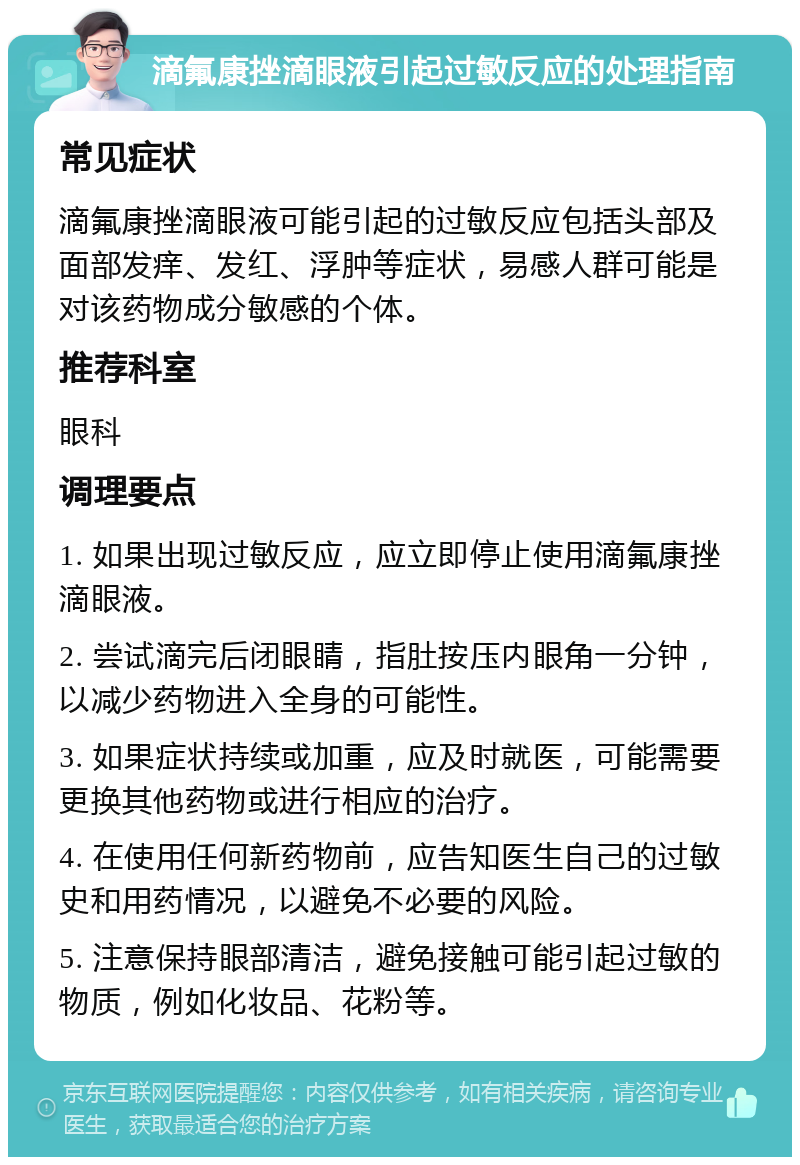 滴氟康挫滴眼液引起过敏反应的处理指南 常见症状 滴氟康挫滴眼液可能引起的过敏反应包括头部及面部发痒、发红、浮肿等症状，易感人群可能是对该药物成分敏感的个体。 推荐科室 眼科 调理要点 1. 如果出现过敏反应，应立即停止使用滴氟康挫滴眼液。 2. 尝试滴完后闭眼睛，指肚按压内眼角一分钟，以减少药物进入全身的可能性。 3. 如果症状持续或加重，应及时就医，可能需要更换其他药物或进行相应的治疗。 4. 在使用任何新药物前，应告知医生自己的过敏史和用药情况，以避免不必要的风险。 5. 注意保持眼部清洁，避免接触可能引起过敏的物质，例如化妆品、花粉等。