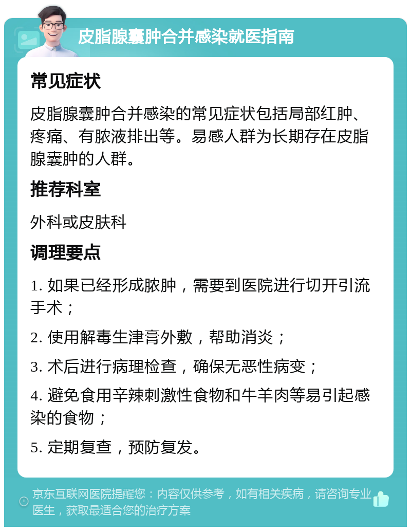 皮脂腺囊肿合并感染就医指南 常见症状 皮脂腺囊肿合并感染的常见症状包括局部红肿、疼痛、有脓液排出等。易感人群为长期存在皮脂腺囊肿的人群。 推荐科室 外科或皮肤科 调理要点 1. 如果已经形成脓肿，需要到医院进行切开引流手术； 2. 使用解毒生津膏外敷，帮助消炎； 3. 术后进行病理检查，确保无恶性病变； 4. 避免食用辛辣刺激性食物和牛羊肉等易引起感染的食物； 5. 定期复查，预防复发。