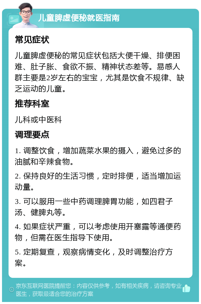 儿童脾虚便秘就医指南 常见症状 儿童脾虚便秘的常见症状包括大便干燥、排便困难、肚子胀、食欲不振、精神状态差等。易感人群主要是2岁左右的宝宝，尤其是饮食不规律、缺乏运动的儿童。 推荐科室 儿科或中医科 调理要点 1. 调整饮食，增加蔬菜水果的摄入，避免过多的油腻和辛辣食物。 2. 保持良好的生活习惯，定时排便，适当增加运动量。 3. 可以服用一些中药调理脾胃功能，如四君子汤、健脾丸等。 4. 如果症状严重，可以考虑使用开塞露等通便药物，但需在医生指导下使用。 5. 定期复查，观察病情变化，及时调整治疗方案。