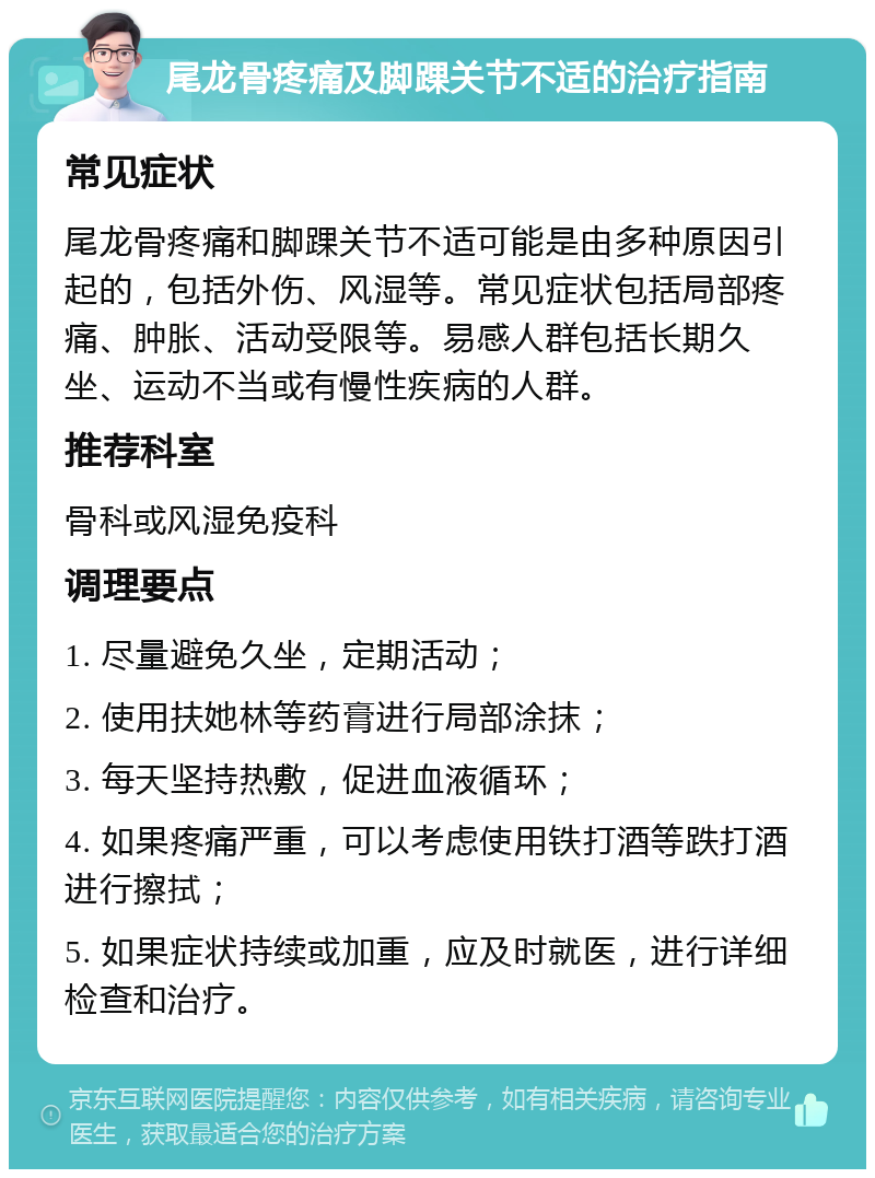 尾龙骨疼痛及脚踝关节不适的治疗指南 常见症状 尾龙骨疼痛和脚踝关节不适可能是由多种原因引起的，包括外伤、风湿等。常见症状包括局部疼痛、肿胀、活动受限等。易感人群包括长期久坐、运动不当或有慢性疾病的人群。 推荐科室 骨科或风湿免疫科 调理要点 1. 尽量避免久坐，定期活动； 2. 使用扶她林等药膏进行局部涂抹； 3. 每天坚持热敷，促进血液循环； 4. 如果疼痛严重，可以考虑使用铁打酒等跌打酒进行擦拭； 5. 如果症状持续或加重，应及时就医，进行详细检查和治疗。