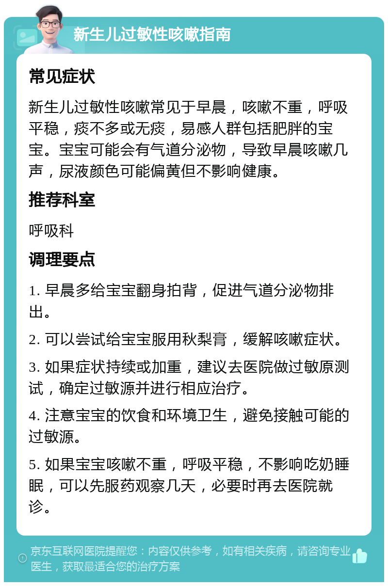 新生儿过敏性咳嗽指南 常见症状 新生儿过敏性咳嗽常见于早晨，咳嗽不重，呼吸平稳，痰不多或无痰，易感人群包括肥胖的宝宝。宝宝可能会有气道分泌物，导致早晨咳嗽几声，尿液颜色可能偏黄但不影响健康。 推荐科室 呼吸科 调理要点 1. 早晨多给宝宝翻身拍背，促进气道分泌物排出。 2. 可以尝试给宝宝服用秋梨膏，缓解咳嗽症状。 3. 如果症状持续或加重，建议去医院做过敏原测试，确定过敏源并进行相应治疗。 4. 注意宝宝的饮食和环境卫生，避免接触可能的过敏源。 5. 如果宝宝咳嗽不重，呼吸平稳，不影响吃奶睡眠，可以先服药观察几天，必要时再去医院就诊。