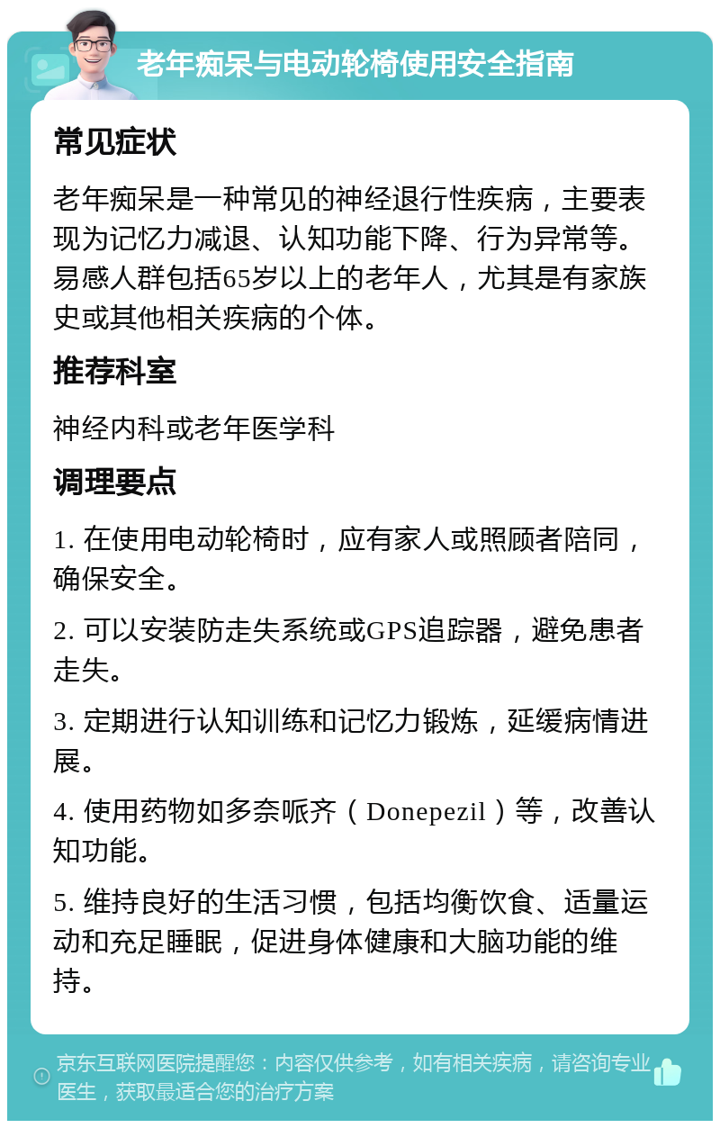 老年痴呆与电动轮椅使用安全指南 常见症状 老年痴呆是一种常见的神经退行性疾病，主要表现为记忆力减退、认知功能下降、行为异常等。易感人群包括65岁以上的老年人，尤其是有家族史或其他相关疾病的个体。 推荐科室 神经内科或老年医学科 调理要点 1. 在使用电动轮椅时，应有家人或照顾者陪同，确保安全。 2. 可以安装防走失系统或GPS追踪器，避免患者走失。 3. 定期进行认知训练和记忆力锻炼，延缓病情进展。 4. 使用药物如多奈哌齐（Donepezil）等，改善认知功能。 5. 维持良好的生活习惯，包括均衡饮食、适量运动和充足睡眠，促进身体健康和大脑功能的维持。