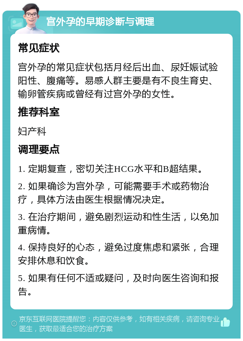 宫外孕的早期诊断与调理 常见症状 宫外孕的常见症状包括月经后出血、尿妊娠试验阳性、腹痛等。易感人群主要是有不良生育史、输卵管疾病或曾经有过宫外孕的女性。 推荐科室 妇产科 调理要点 1. 定期复查，密切关注HCG水平和B超结果。 2. 如果确诊为宫外孕，可能需要手术或药物治疗，具体方法由医生根据情况决定。 3. 在治疗期间，避免剧烈运动和性生活，以免加重病情。 4. 保持良好的心态，避免过度焦虑和紧张，合理安排休息和饮食。 5. 如果有任何不适或疑问，及时向医生咨询和报告。