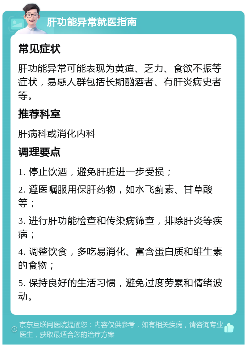 肝功能异常就医指南 常见症状 肝功能异常可能表现为黄疸、乏力、食欲不振等症状，易感人群包括长期酗酒者、有肝炎病史者等。 推荐科室 肝病科或消化内科 调理要点 1. 停止饮酒，避免肝脏进一步受损； 2. 遵医嘱服用保肝药物，如水飞蓟素、甘草酸等； 3. 进行肝功能检查和传染病筛查，排除肝炎等疾病； 4. 调整饮食，多吃易消化、富含蛋白质和维生素的食物； 5. 保持良好的生活习惯，避免过度劳累和情绪波动。