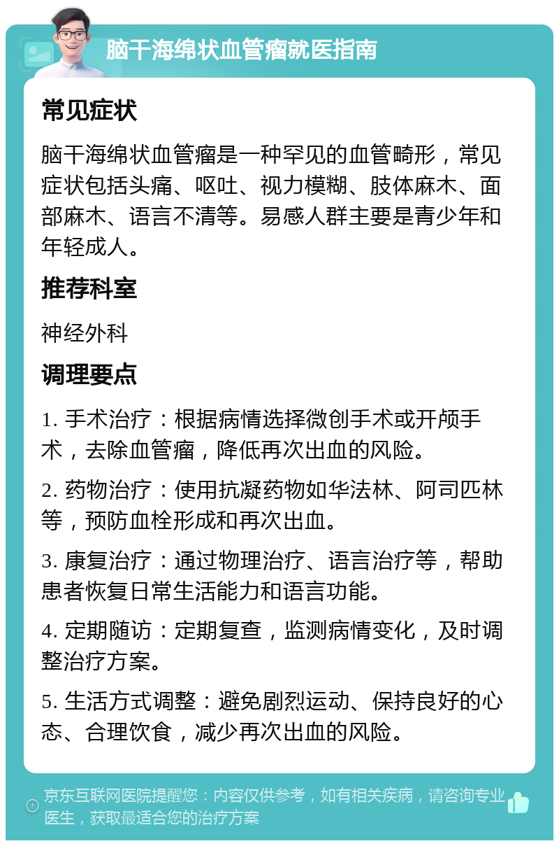 脑干海绵状血管瘤就医指南 常见症状 脑干海绵状血管瘤是一种罕见的血管畸形，常见症状包括头痛、呕吐、视力模糊、肢体麻木、面部麻木、语言不清等。易感人群主要是青少年和年轻成人。 推荐科室 神经外科 调理要点 1. 手术治疗：根据病情选择微创手术或开颅手术，去除血管瘤，降低再次出血的风险。 2. 药物治疗：使用抗凝药物如华法林、阿司匹林等，预防血栓形成和再次出血。 3. 康复治疗：通过物理治疗、语言治疗等，帮助患者恢复日常生活能力和语言功能。 4. 定期随访：定期复查，监测病情变化，及时调整治疗方案。 5. 生活方式调整：避免剧烈运动、保持良好的心态、合理饮食，减少再次出血的风险。