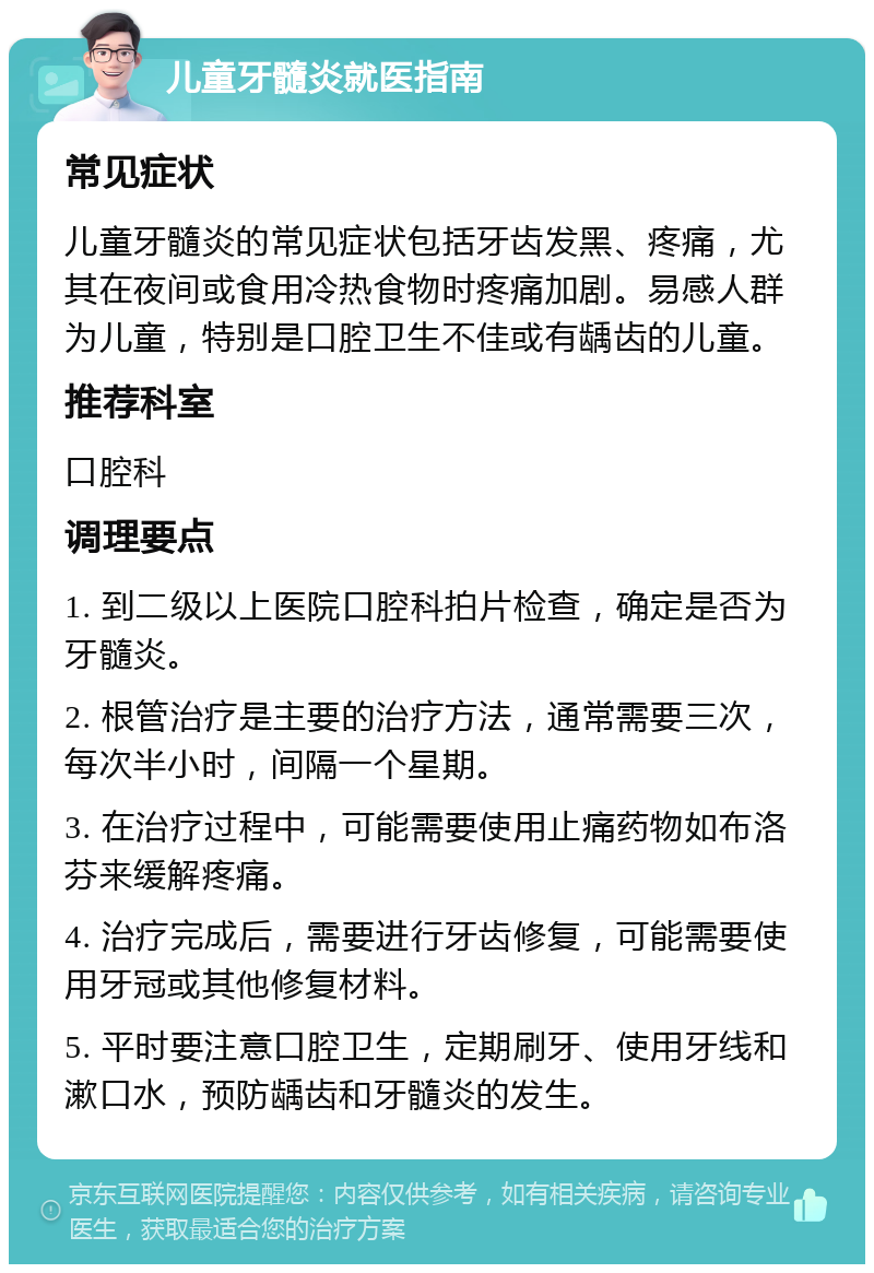 儿童牙髓炎就医指南 常见症状 儿童牙髓炎的常见症状包括牙齿发黑、疼痛，尤其在夜间或食用冷热食物时疼痛加剧。易感人群为儿童，特别是口腔卫生不佳或有龋齿的儿童。 推荐科室 口腔科 调理要点 1. 到二级以上医院口腔科拍片检查，确定是否为牙髓炎。 2. 根管治疗是主要的治疗方法，通常需要三次，每次半小时，间隔一个星期。 3. 在治疗过程中，可能需要使用止痛药物如布洛芬来缓解疼痛。 4. 治疗完成后，需要进行牙齿修复，可能需要使用牙冠或其他修复材料。 5. 平时要注意口腔卫生，定期刷牙、使用牙线和漱口水，预防龋齿和牙髓炎的发生。