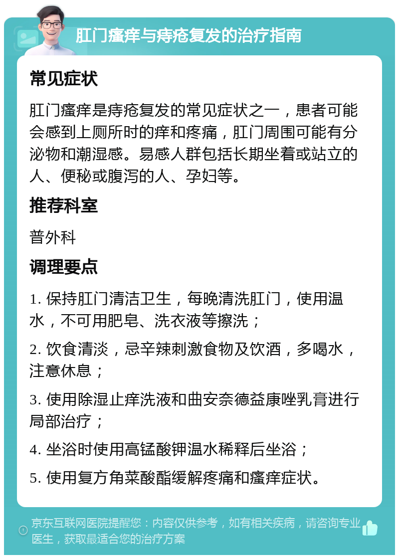 肛门瘙痒与痔疮复发的治疗指南 常见症状 肛门瘙痒是痔疮复发的常见症状之一，患者可能会感到上厕所时的痒和疼痛，肛门周围可能有分泌物和潮湿感。易感人群包括长期坐着或站立的人、便秘或腹泻的人、孕妇等。 推荐科室 普外科 调理要点 1. 保持肛门清洁卫生，每晚清洗肛门，使用温水，不可用肥皂、洗衣液等擦洗； 2. 饮食清淡，忌辛辣刺激食物及饮酒，多喝水，注意休息； 3. 使用除湿止痒洗液和曲安奈德益康唑乳膏进行局部治疗； 4. 坐浴时使用高锰酸钾温水稀释后坐浴； 5. 使用复方角菜酸酯缓解疼痛和瘙痒症状。