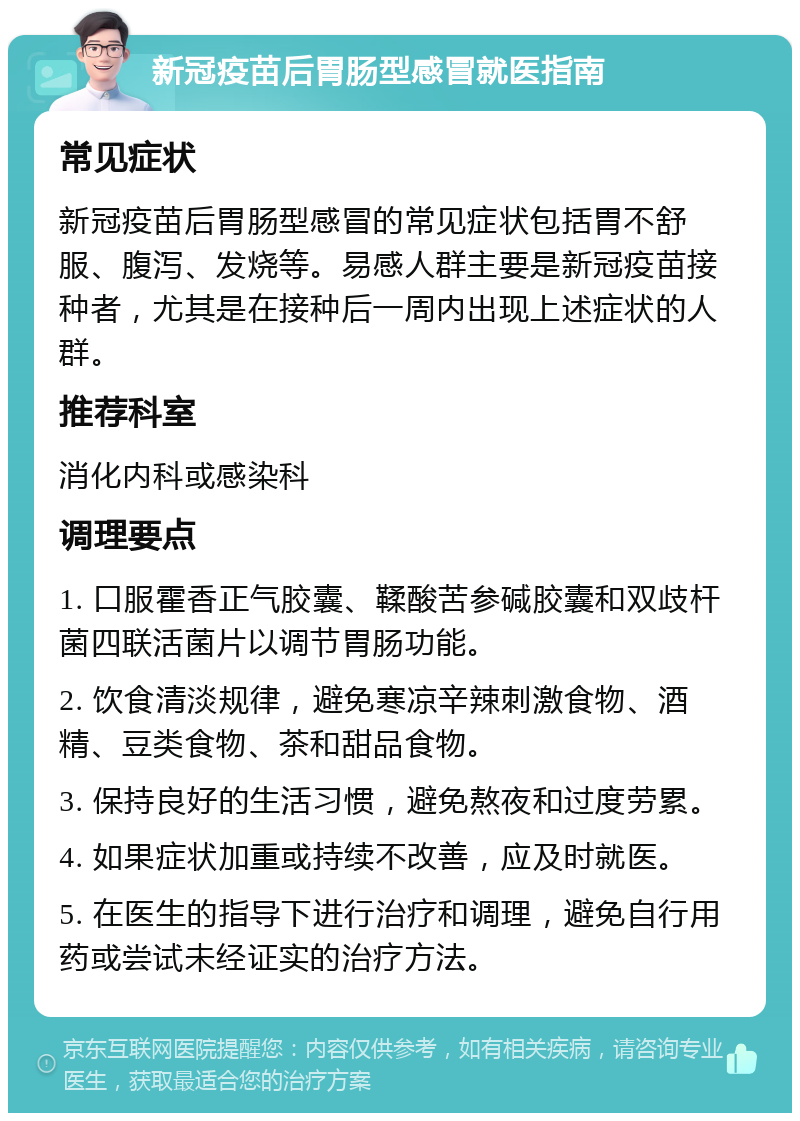 新冠疫苗后胃肠型感冒就医指南 常见症状 新冠疫苗后胃肠型感冒的常见症状包括胃不舒服、腹泻、发烧等。易感人群主要是新冠疫苗接种者，尤其是在接种后一周内出现上述症状的人群。 推荐科室 消化内科或感染科 调理要点 1. 口服霍香正气胶囊、鞣酸苦参碱胶囊和双歧杆菌四联活菌片以调节胃肠功能。 2. 饮食清淡规律，避免寒凉辛辣刺激食物、酒精、豆类食物、茶和甜品食物。 3. 保持良好的生活习惯，避免熬夜和过度劳累。 4. 如果症状加重或持续不改善，应及时就医。 5. 在医生的指导下进行治疗和调理，避免自行用药或尝试未经证实的治疗方法。