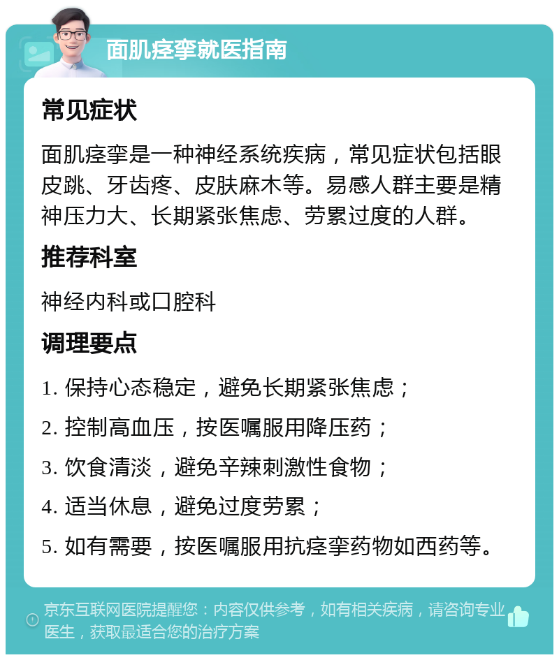 面肌痉挛就医指南 常见症状 面肌痉挛是一种神经系统疾病，常见症状包括眼皮跳、牙齿疼、皮肤麻木等。易感人群主要是精神压力大、长期紧张焦虑、劳累过度的人群。 推荐科室 神经内科或口腔科 调理要点 1. 保持心态稳定，避免长期紧张焦虑； 2. 控制高血压，按医嘱服用降压药； 3. 饮食清淡，避免辛辣刺激性食物； 4. 适当休息，避免过度劳累； 5. 如有需要，按医嘱服用抗痉挛药物如西药等。