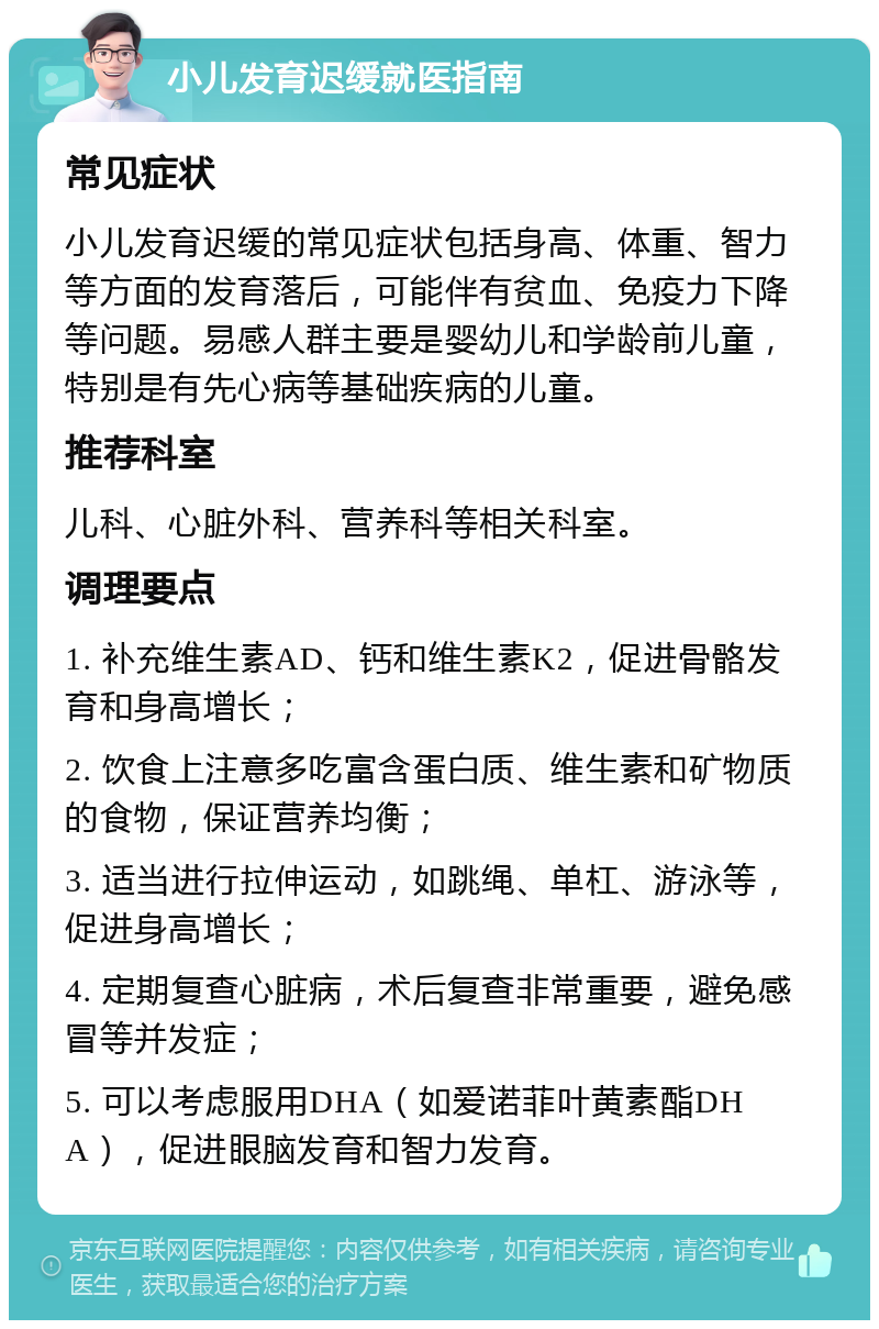 小儿发育迟缓就医指南 常见症状 小儿发育迟缓的常见症状包括身高、体重、智力等方面的发育落后，可能伴有贫血、免疫力下降等问题。易感人群主要是婴幼儿和学龄前儿童，特别是有先心病等基础疾病的儿童。 推荐科室 儿科、心脏外科、营养科等相关科室。 调理要点 1. 补充维生素AD、钙和维生素K2，促进骨骼发育和身高增长； 2. 饮食上注意多吃富含蛋白质、维生素和矿物质的食物，保证营养均衡； 3. 适当进行拉伸运动，如跳绳、单杠、游泳等，促进身高增长； 4. 定期复查心脏病，术后复查非常重要，避免感冒等并发症； 5. 可以考虑服用DHA（如爱诺菲叶黄素酯DHA），促进眼脑发育和智力发育。