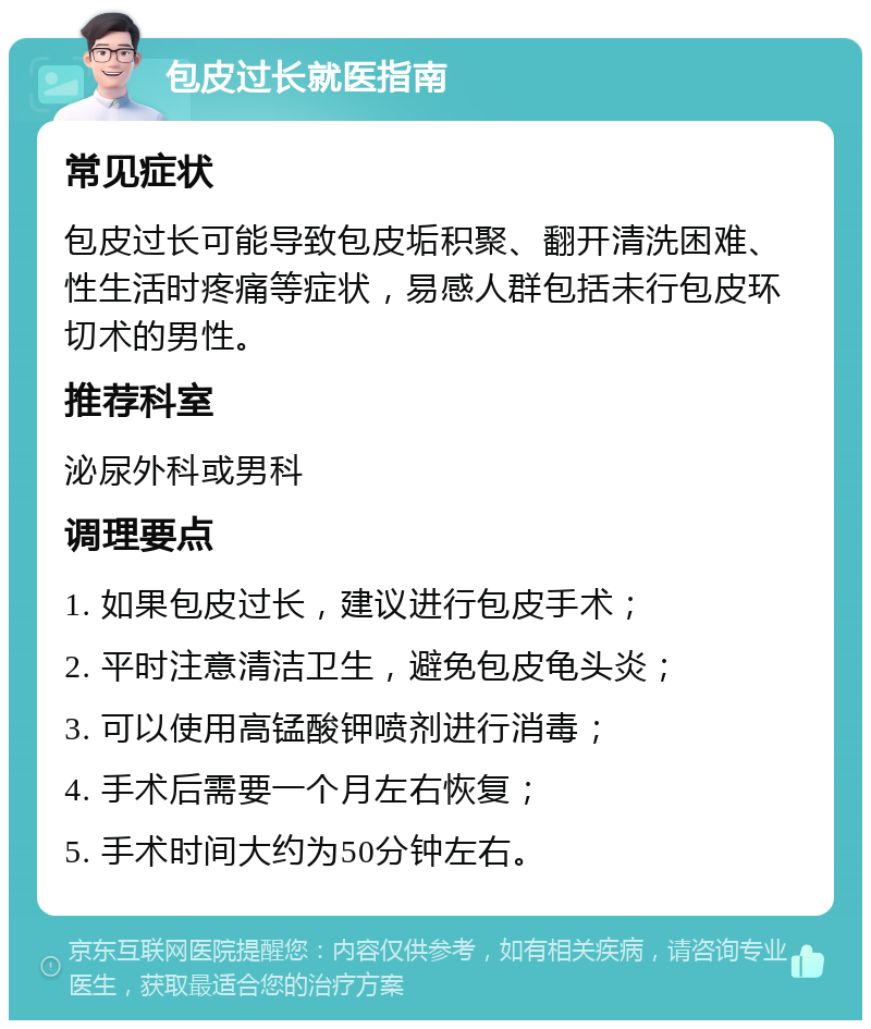 包皮过长就医指南 常见症状 包皮过长可能导致包皮垢积聚、翻开清洗困难、性生活时疼痛等症状，易感人群包括未行包皮环切术的男性。 推荐科室 泌尿外科或男科 调理要点 1. 如果包皮过长，建议进行包皮手术； 2. 平时注意清洁卫生，避免包皮龟头炎； 3. 可以使用高锰酸钾喷剂进行消毒； 4. 手术后需要一个月左右恢复； 5. 手术时间大约为50分钟左右。