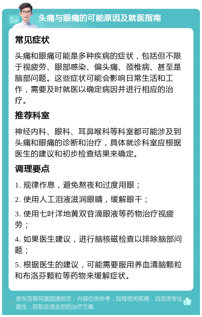 头痛与眼痛的可能原因及就医指南 常见症状 头痛和眼痛可能是多种疾病的症状，包括但不限于视疲劳、眼部感染、偏头痛、颈椎病、甚至是脑部问题。这些症状可能会影响日常生活和工作，需要及时就医以确定病因并进行相应的治疗。 推荐科室 神经内科、眼科、耳鼻喉科等科室都可能涉及到头痛和眼痛的诊断和治疗，具体就诊科室应根据医生的建议和初步检查结果来确定。 调理要点 1. 规律作息，避免熬夜和过度用眼； 2. 使用人工泪液滋润眼睛，缓解眼干； 3. 使用七叶洋地黄双苷滴眼液等药物治疗视疲劳； 4. 如果医生建议，进行脑核磁检查以排除脑部问题； 5. 根据医生的建议，可能需要服用养血清脑颗粒和布洛芬颗粒等药物来缓解症状。