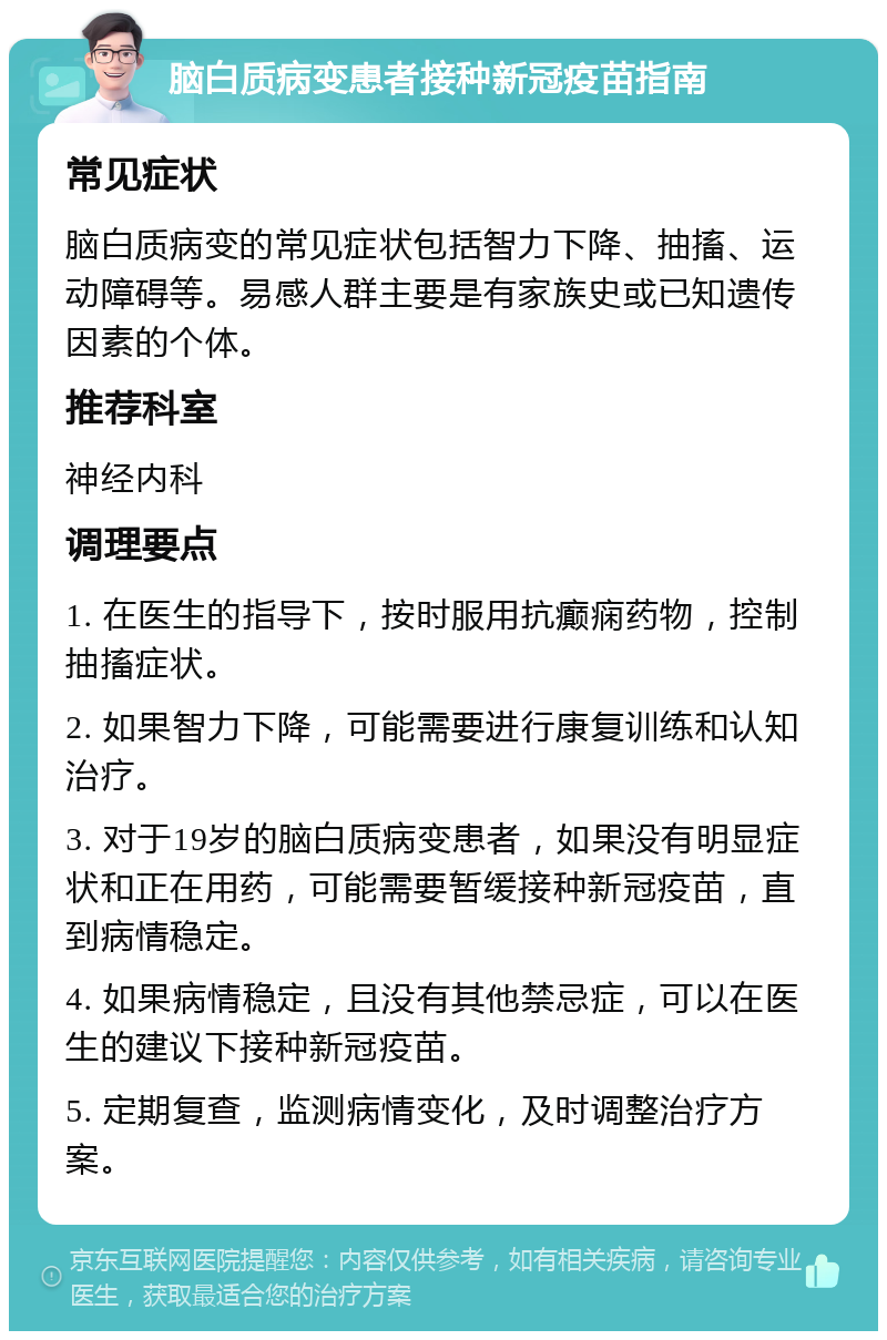 脑白质病变患者接种新冠疫苗指南 常见症状 脑白质病变的常见症状包括智力下降、抽搐、运动障碍等。易感人群主要是有家族史或已知遗传因素的个体。 推荐科室 神经内科 调理要点 1. 在医生的指导下，按时服用抗癫痫药物，控制抽搐症状。 2. 如果智力下降，可能需要进行康复训练和认知治疗。 3. 对于19岁的脑白质病变患者，如果没有明显症状和正在用药，可能需要暂缓接种新冠疫苗，直到病情稳定。 4. 如果病情稳定，且没有其他禁忌症，可以在医生的建议下接种新冠疫苗。 5. 定期复查，监测病情变化，及时调整治疗方案。