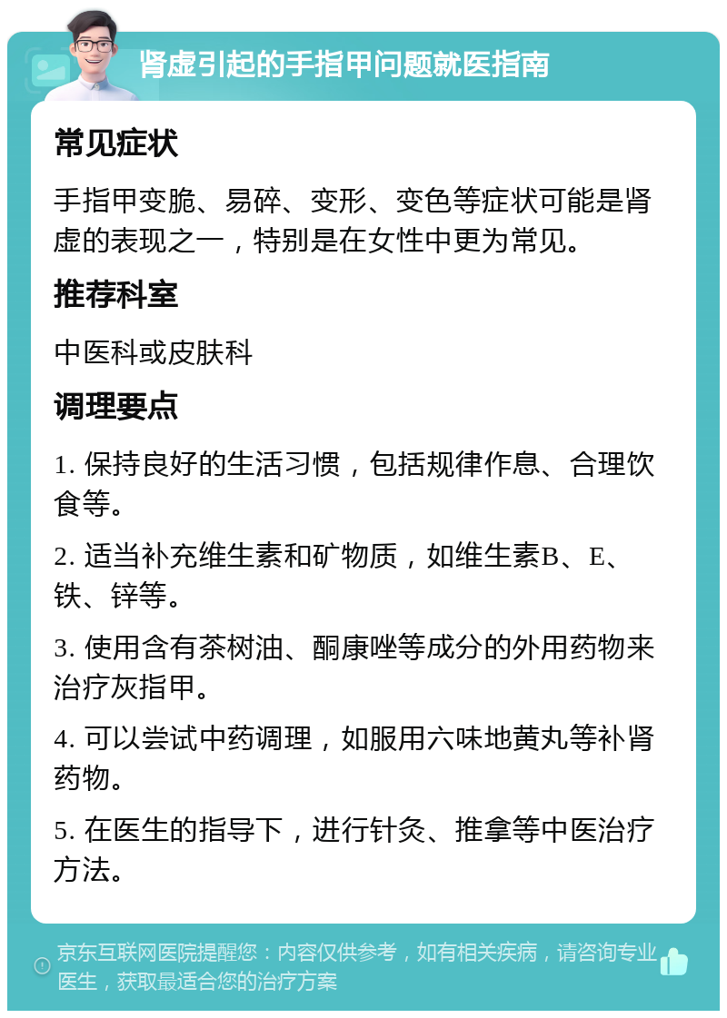 肾虚引起的手指甲问题就医指南 常见症状 手指甲变脆、易碎、变形、变色等症状可能是肾虚的表现之一，特别是在女性中更为常见。 推荐科室 中医科或皮肤科 调理要点 1. 保持良好的生活习惯，包括规律作息、合理饮食等。 2. 适当补充维生素和矿物质，如维生素B、E、铁、锌等。 3. 使用含有茶树油、酮康唑等成分的外用药物来治疗灰指甲。 4. 可以尝试中药调理，如服用六味地黄丸等补肾药物。 5. 在医生的指导下，进行针灸、推拿等中医治疗方法。