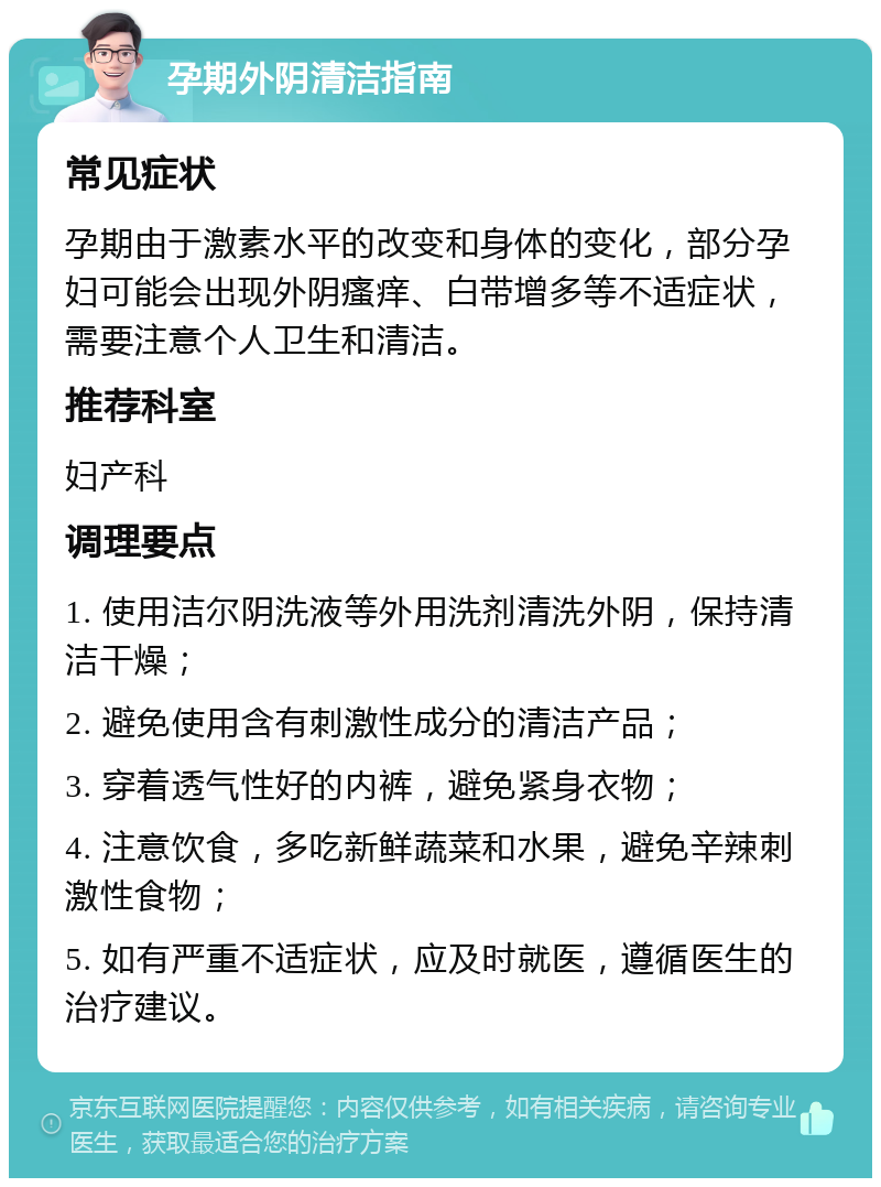 孕期外阴清洁指南 常见症状 孕期由于激素水平的改变和身体的变化，部分孕妇可能会出现外阴瘙痒、白带增多等不适症状，需要注意个人卫生和清洁。 推荐科室 妇产科 调理要点 1. 使用洁尔阴洗液等外用洗剂清洗外阴，保持清洁干燥； 2. 避免使用含有刺激性成分的清洁产品； 3. 穿着透气性好的内裤，避免紧身衣物； 4. 注意饮食，多吃新鲜蔬菜和水果，避免辛辣刺激性食物； 5. 如有严重不适症状，应及时就医，遵循医生的治疗建议。