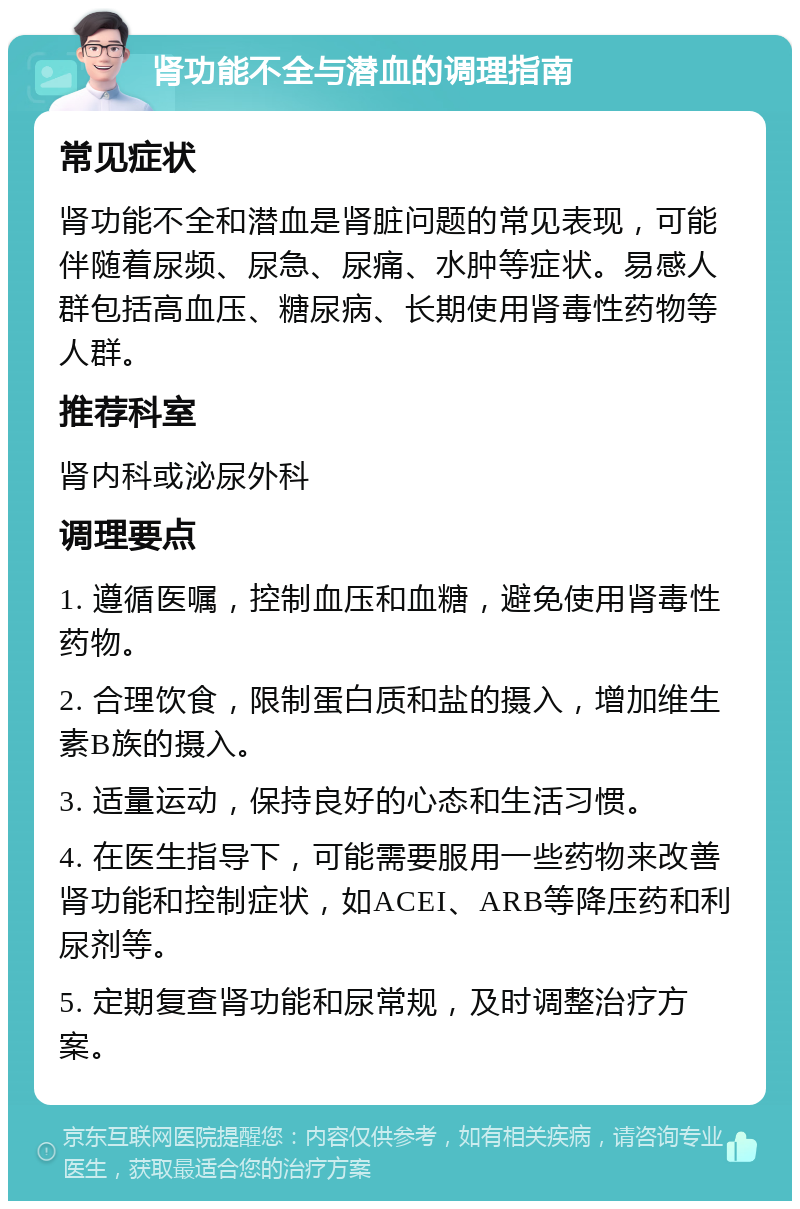 肾功能不全与潜血的调理指南 常见症状 肾功能不全和潜血是肾脏问题的常见表现，可能伴随着尿频、尿急、尿痛、水肿等症状。易感人群包括高血压、糖尿病、长期使用肾毒性药物等人群。 推荐科室 肾内科或泌尿外科 调理要点 1. 遵循医嘱，控制血压和血糖，避免使用肾毒性药物。 2. 合理饮食，限制蛋白质和盐的摄入，增加维生素B族的摄入。 3. 适量运动，保持良好的心态和生活习惯。 4. 在医生指导下，可能需要服用一些药物来改善肾功能和控制症状，如ACEI、ARB等降压药和利尿剂等。 5. 定期复查肾功能和尿常规，及时调整治疗方案。