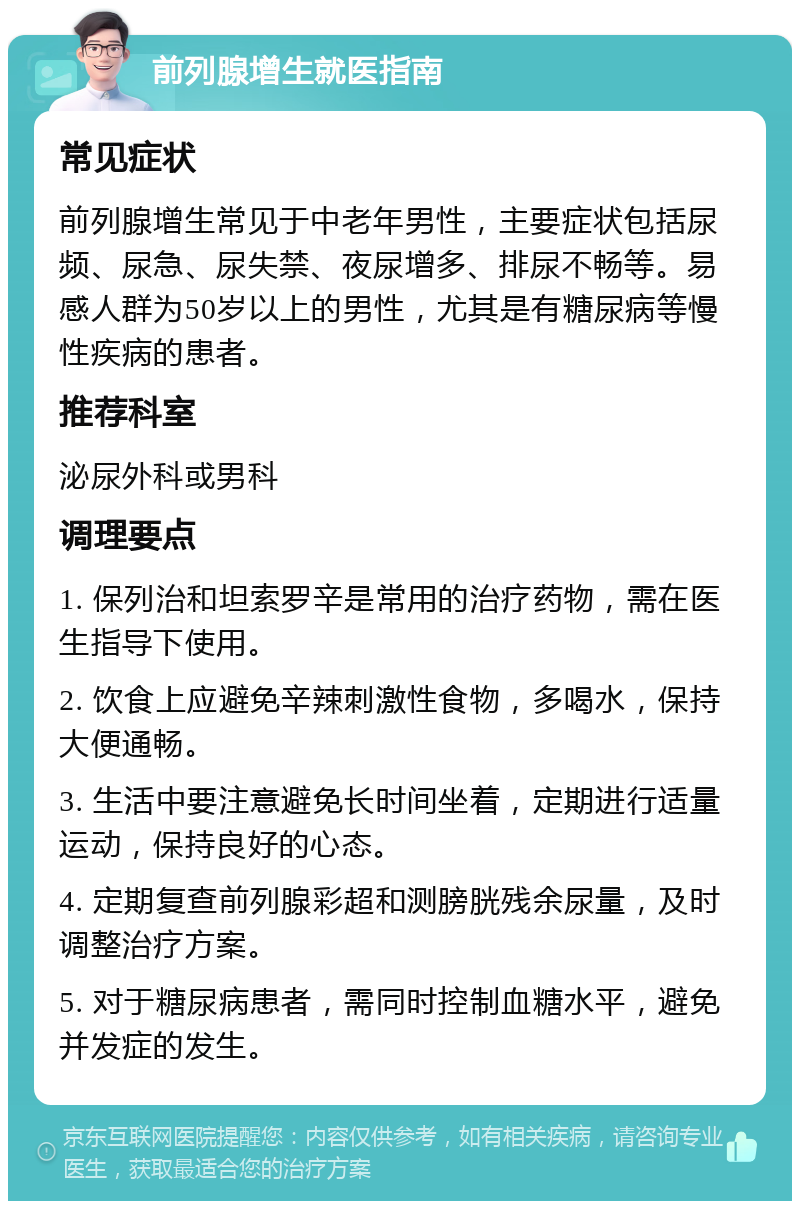 前列腺增生就医指南 常见症状 前列腺增生常见于中老年男性，主要症状包括尿频、尿急、尿失禁、夜尿增多、排尿不畅等。易感人群为50岁以上的男性，尤其是有糖尿病等慢性疾病的患者。 推荐科室 泌尿外科或男科 调理要点 1. 保列治和坦索罗辛是常用的治疗药物，需在医生指导下使用。 2. 饮食上应避免辛辣刺激性食物，多喝水，保持大便通畅。 3. 生活中要注意避免长时间坐着，定期进行适量运动，保持良好的心态。 4. 定期复查前列腺彩超和测膀胱残余尿量，及时调整治疗方案。 5. 对于糖尿病患者，需同时控制血糖水平，避免并发症的发生。