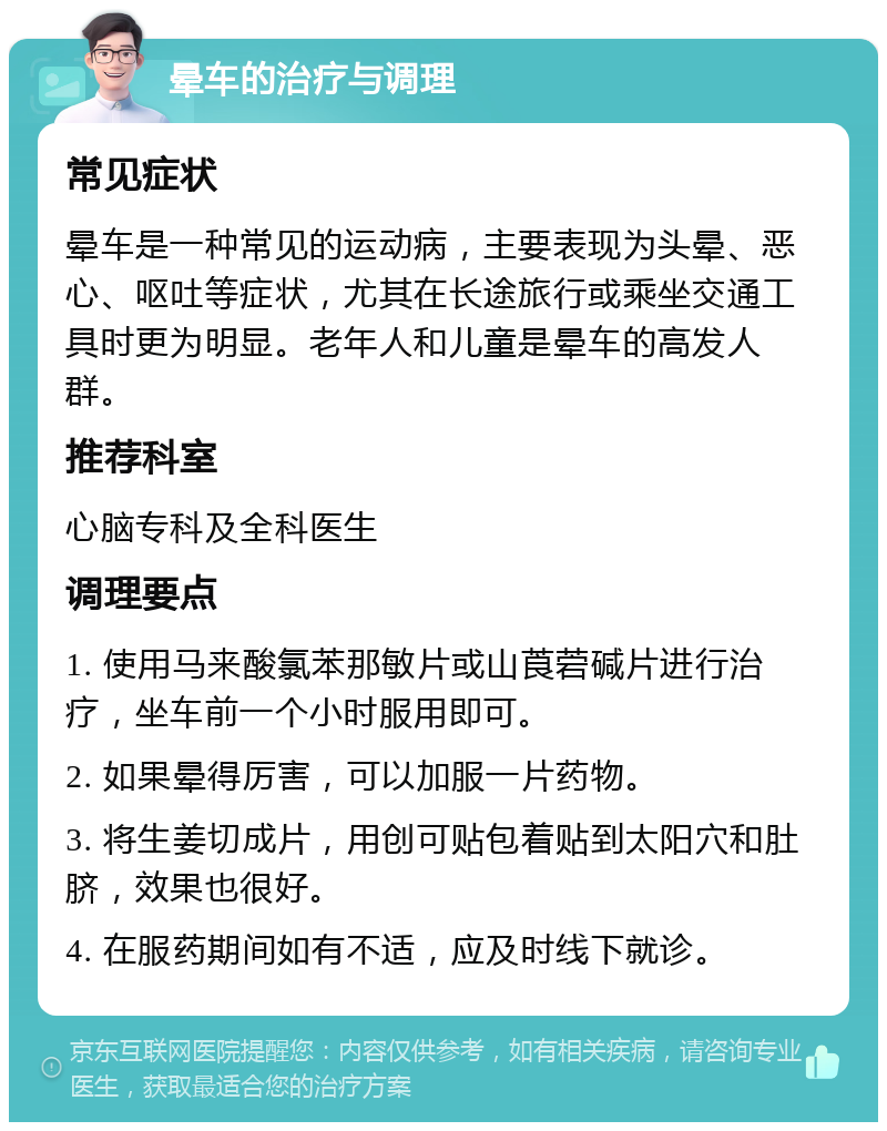 晕车的治疗与调理 常见症状 晕车是一种常见的运动病，主要表现为头晕、恶心、呕吐等症状，尤其在长途旅行或乘坐交通工具时更为明显。老年人和儿童是晕车的高发人群。 推荐科室 心脑专科及全科医生 调理要点 1. 使用马来酸氯苯那敏片或山莨菪碱片进行治疗，坐车前一个小时服用即可。 2. 如果晕得厉害，可以加服一片药物。 3. 将生姜切成片，用创可贴包着贴到太阳穴和肚脐，效果也很好。 4. 在服药期间如有不适，应及时线下就诊。