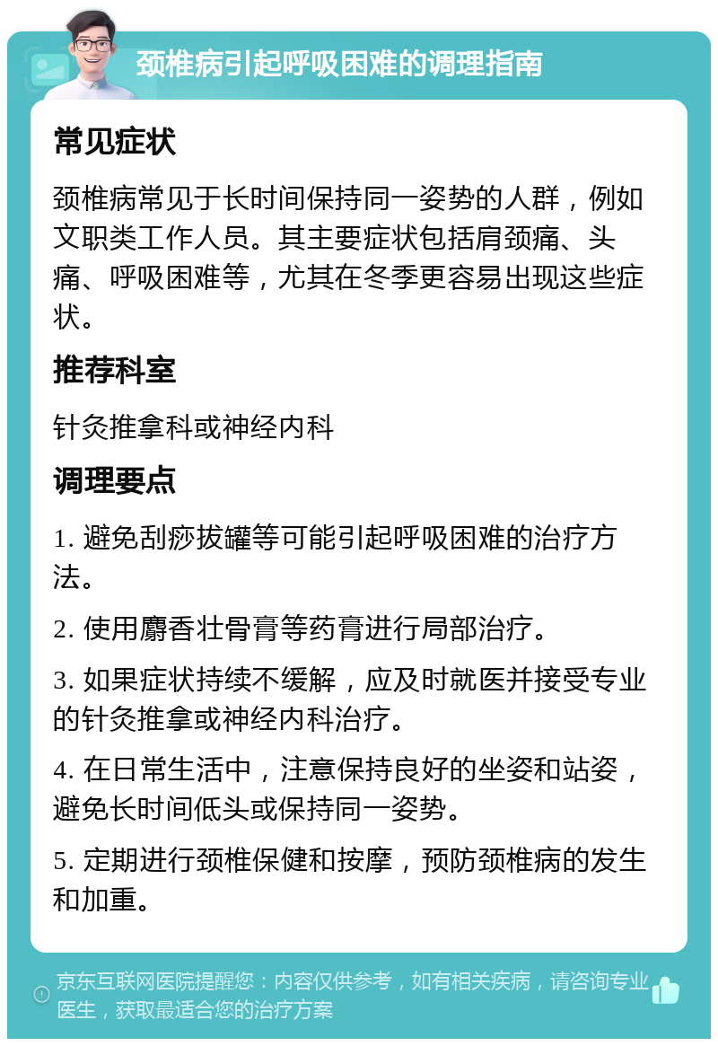 颈椎病引起呼吸困难的调理指南 常见症状 颈椎病常见于长时间保持同一姿势的人群，例如文职类工作人员。其主要症状包括肩颈痛、头痛、呼吸困难等，尤其在冬季更容易出现这些症状。 推荐科室 针灸推拿科或神经内科 调理要点 1. 避免刮痧拔罐等可能引起呼吸困难的治疗方法。 2. 使用麝香壮骨膏等药膏进行局部治疗。 3. 如果症状持续不缓解，应及时就医并接受专业的针灸推拿或神经内科治疗。 4. 在日常生活中，注意保持良好的坐姿和站姿，避免长时间低头或保持同一姿势。 5. 定期进行颈椎保健和按摩，预防颈椎病的发生和加重。