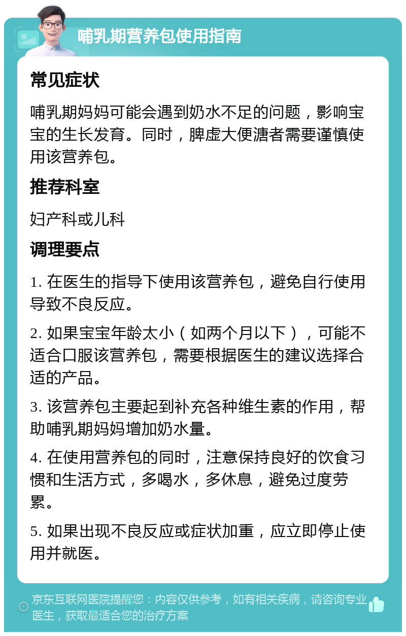 哺乳期营养包使用指南 常见症状 哺乳期妈妈可能会遇到奶水不足的问题，影响宝宝的生长发育。同时，脾虚大便溏者需要谨慎使用该营养包。 推荐科室 妇产科或儿科 调理要点 1. 在医生的指导下使用该营养包，避免自行使用导致不良反应。 2. 如果宝宝年龄太小（如两个月以下），可能不适合口服该营养包，需要根据医生的建议选择合适的产品。 3. 该营养包主要起到补充各种维生素的作用，帮助哺乳期妈妈增加奶水量。 4. 在使用营养包的同时，注意保持良好的饮食习惯和生活方式，多喝水，多休息，避免过度劳累。 5. 如果出现不良反应或症状加重，应立即停止使用并就医。