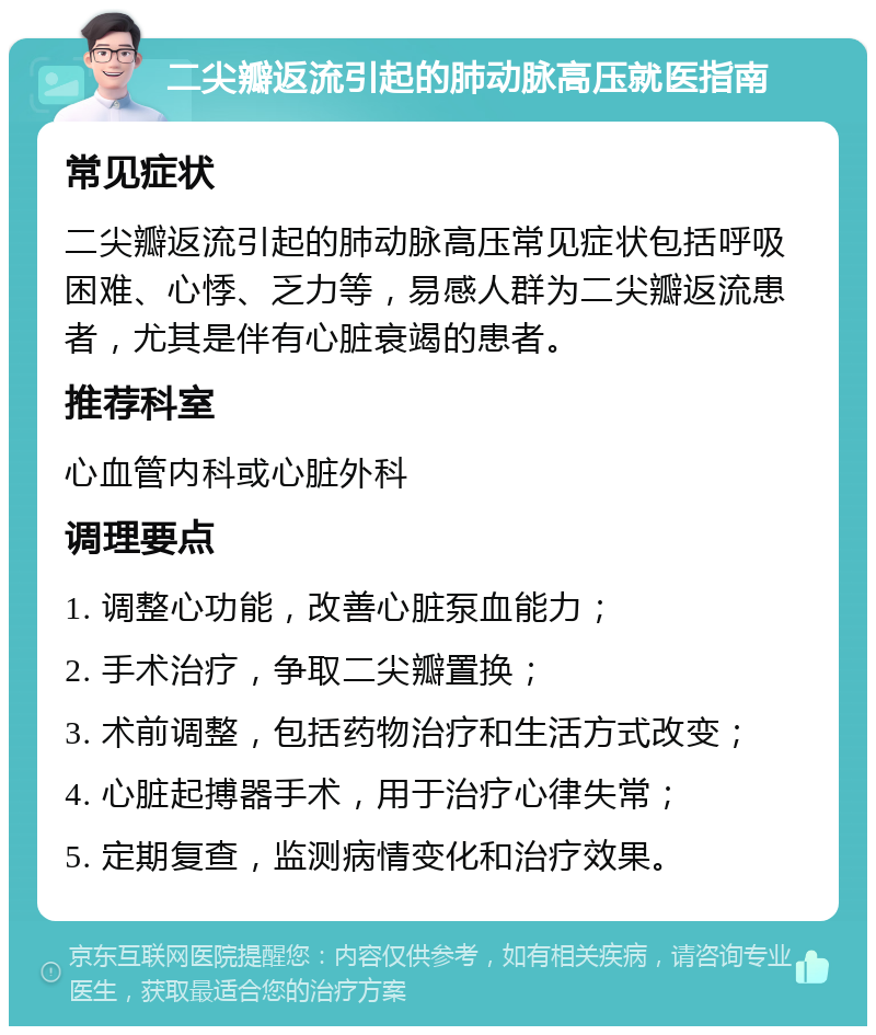 二尖瓣返流引起的肺动脉高压就医指南 常见症状 二尖瓣返流引起的肺动脉高压常见症状包括呼吸困难、心悸、乏力等，易感人群为二尖瓣返流患者，尤其是伴有心脏衰竭的患者。 推荐科室 心血管内科或心脏外科 调理要点 1. 调整心功能，改善心脏泵血能力； 2. 手术治疗，争取二尖瓣置换； 3. 术前调整，包括药物治疗和生活方式改变； 4. 心脏起搏器手术，用于治疗心律失常； 5. 定期复查，监测病情变化和治疗效果。