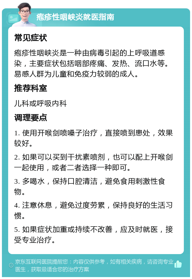 疱疹性咽峡炎就医指南 常见症状 疱疹性咽峡炎是一种由病毒引起的上呼吸道感染，主要症状包括咽部疼痛、发热、流口水等。易感人群为儿童和免疫力较弱的成人。 推荐科室 儿科或呼吸内科 调理要点 1. 使用开喉剑喷嗓子治疗，直接喷到患处，效果较好。 2. 如果可以买到干扰素喷剂，也可以配上开喉剑一起使用，或者二者选择一种即可。 3. 多喝水，保持口腔清洁，避免食用刺激性食物。 4. 注意休息，避免过度劳累，保持良好的生活习惯。 5. 如果症状加重或持续不改善，应及时就医，接受专业治疗。