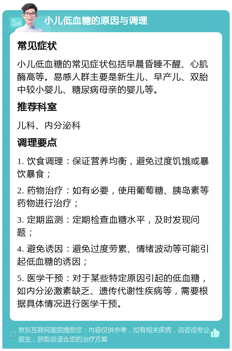 小儿低血糖的原因与调理 常见症状 小儿低血糖的常见症状包括早晨昏睡不醒、心肌酶高等。易感人群主要是新生儿、早产儿、双胎中较小婴儿、糖尿病母亲的婴儿等。 推荐科室 儿科、内分泌科 调理要点 1. 饮食调理：保证营养均衡，避免过度饥饿或暴饮暴食； 2. 药物治疗：如有必要，使用葡萄糖、胰岛素等药物进行治疗； 3. 定期监测：定期检查血糖水平，及时发现问题； 4. 避免诱因：避免过度劳累、情绪波动等可能引起低血糖的诱因； 5. 医学干预：对于某些特定原因引起的低血糖，如内分泌激素缺乏、遗传代谢性疾病等，需要根据具体情况进行医学干预。