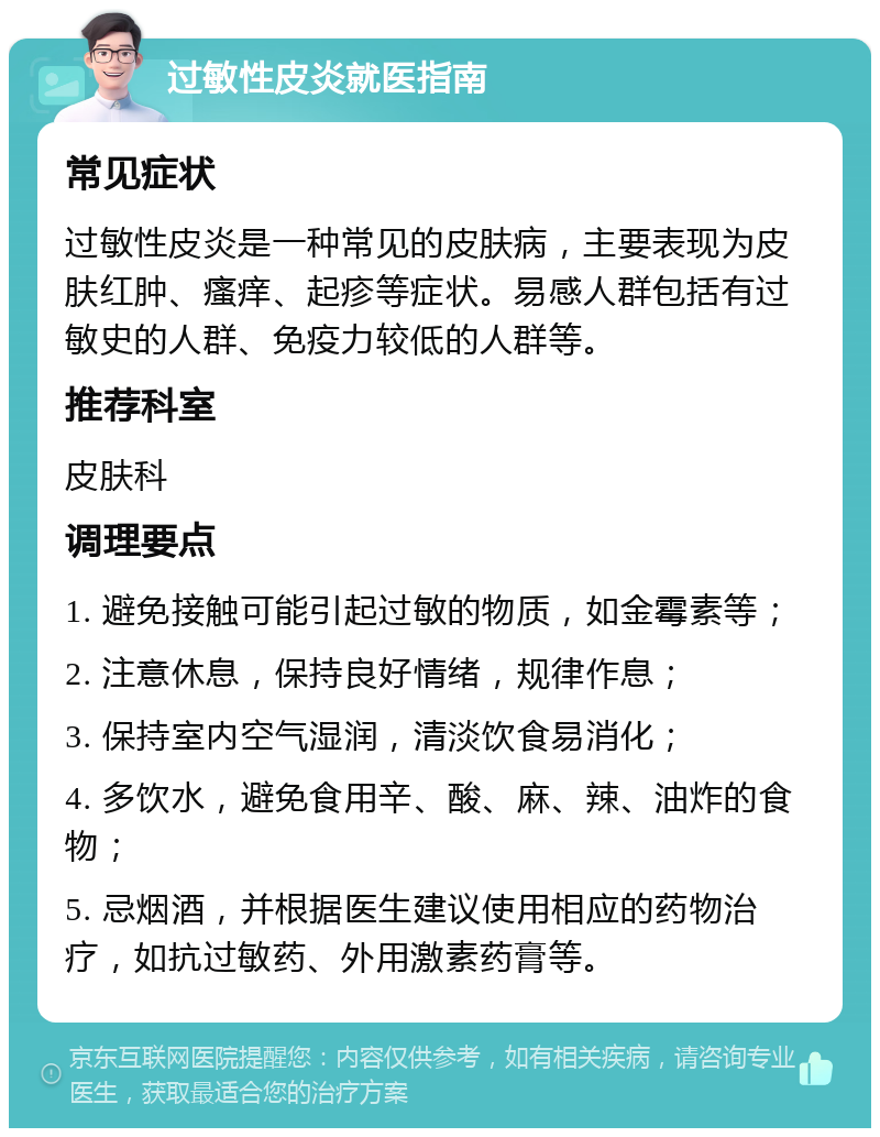 过敏性皮炎就医指南 常见症状 过敏性皮炎是一种常见的皮肤病，主要表现为皮肤红肿、瘙痒、起疹等症状。易感人群包括有过敏史的人群、免疫力较低的人群等。 推荐科室 皮肤科 调理要点 1. 避免接触可能引起过敏的物质，如金霉素等； 2. 注意休息，保持良好情绪，规律作息； 3. 保持室内空气湿润，清淡饮食易消化； 4. 多饮水，避免食用辛、酸、麻、辣、油炸的食物； 5. 忌烟酒，并根据医生建议使用相应的药物治疗，如抗过敏药、外用激素药膏等。