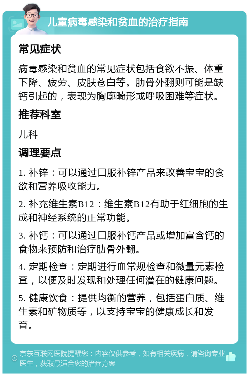 儿童病毒感染和贫血的治疗指南 常见症状 病毒感染和贫血的常见症状包括食欲不振、体重下降、疲劳、皮肤苍白等。肋骨外翻则可能是缺钙引起的，表现为胸廓畸形或呼吸困难等症状。 推荐科室 儿科 调理要点 1. 补锌：可以通过口服补锌产品来改善宝宝的食欲和营养吸收能力。 2. 补充维生素B12：维生素B12有助于红细胞的生成和神经系统的正常功能。 3. 补钙：可以通过口服补钙产品或增加富含钙的食物来预防和治疗肋骨外翻。 4. 定期检查：定期进行血常规检查和微量元素检查，以便及时发现和处理任何潜在的健康问题。 5. 健康饮食：提供均衡的营养，包括蛋白质、维生素和矿物质等，以支持宝宝的健康成长和发育。