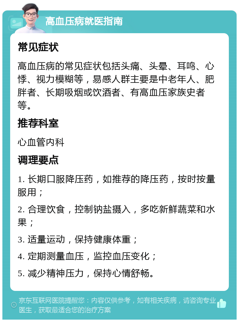 高血压病就医指南 常见症状 高血压病的常见症状包括头痛、头晕、耳鸣、心悸、视力模糊等，易感人群主要是中老年人、肥胖者、长期吸烟或饮酒者、有高血压家族史者等。 推荐科室 心血管内科 调理要点 1. 长期口服降压药，如推荐的降压药，按时按量服用； 2. 合理饮食，控制钠盐摄入，多吃新鲜蔬菜和水果； 3. 适量运动，保持健康体重； 4. 定期测量血压，监控血压变化； 5. 减少精神压力，保持心情舒畅。