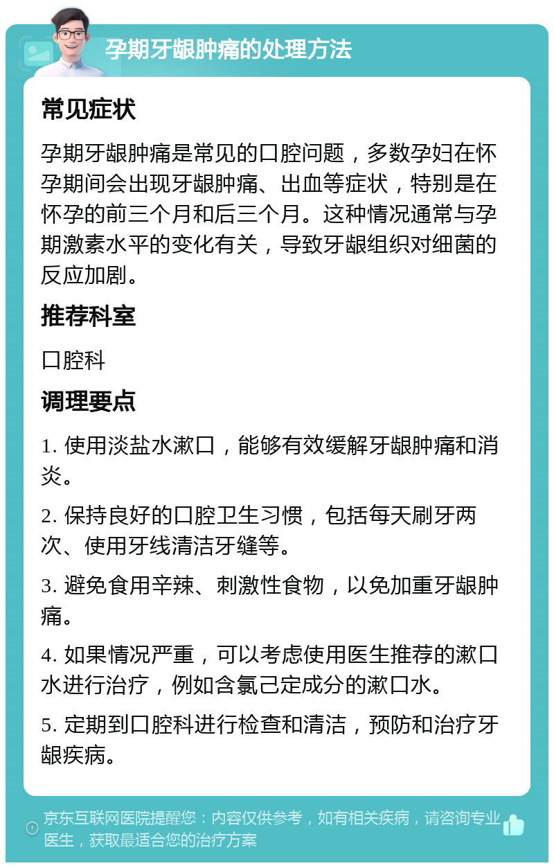 孕期牙龈肿痛的处理方法 常见症状 孕期牙龈肿痛是常见的口腔问题，多数孕妇在怀孕期间会出现牙龈肿痛、出血等症状，特别是在怀孕的前三个月和后三个月。这种情况通常与孕期激素水平的变化有关，导致牙龈组织对细菌的反应加剧。 推荐科室 口腔科 调理要点 1. 使用淡盐水漱口，能够有效缓解牙龈肿痛和消炎。 2. 保持良好的口腔卫生习惯，包括每天刷牙两次、使用牙线清洁牙缝等。 3. 避免食用辛辣、刺激性食物，以免加重牙龈肿痛。 4. 如果情况严重，可以考虑使用医生推荐的漱口水进行治疗，例如含氯己定成分的漱口水。 5. 定期到口腔科进行检查和清洁，预防和治疗牙龈疾病。