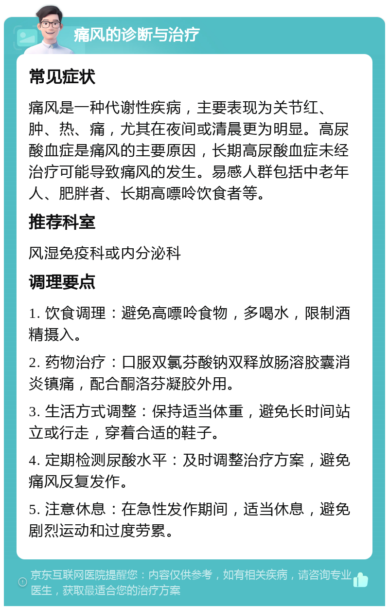 痛风的诊断与治疗 常见症状 痛风是一种代谢性疾病，主要表现为关节红、肿、热、痛，尤其在夜间或清晨更为明显。高尿酸血症是痛风的主要原因，长期高尿酸血症未经治疗可能导致痛风的发生。易感人群包括中老年人、肥胖者、长期高嘌呤饮食者等。 推荐科室 风湿免疫科或内分泌科 调理要点 1. 饮食调理：避免高嘌呤食物，多喝水，限制酒精摄入。 2. 药物治疗：口服双氯芬酸钠双释放肠溶胶囊消炎镇痛，配合酮洛芬凝胶外用。 3. 生活方式调整：保持适当体重，避免长时间站立或行走，穿着合适的鞋子。 4. 定期检测尿酸水平：及时调整治疗方案，避免痛风反复发作。 5. 注意休息：在急性发作期间，适当休息，避免剧烈运动和过度劳累。