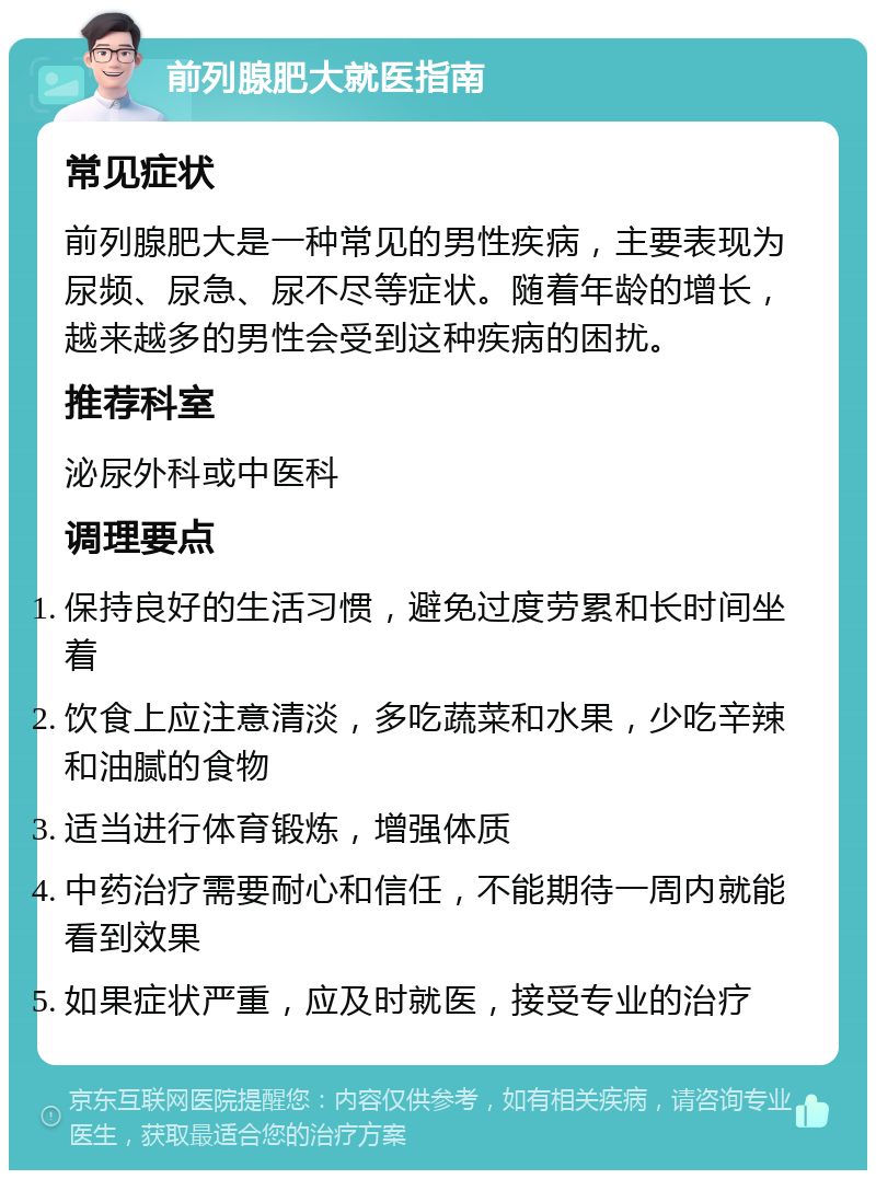 前列腺肥大就医指南 常见症状 前列腺肥大是一种常见的男性疾病，主要表现为尿频、尿急、尿不尽等症状。随着年龄的增长，越来越多的男性会受到这种疾病的困扰。 推荐科室 泌尿外科或中医科 调理要点 保持良好的生活习惯，避免过度劳累和长时间坐着 饮食上应注意清淡，多吃蔬菜和水果，少吃辛辣和油腻的食物 适当进行体育锻炼，增强体质 中药治疗需要耐心和信任，不能期待一周内就能看到效果 如果症状严重，应及时就医，接受专业的治疗