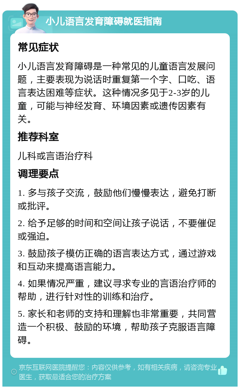 小儿语言发育障碍就医指南 常见症状 小儿语言发育障碍是一种常见的儿童语言发展问题，主要表现为说话时重复第一个字、口吃、语言表达困难等症状。这种情况多见于2-3岁的儿童，可能与神经发育、环境因素或遗传因素有关。 推荐科室 儿科或言语治疗科 调理要点 1. 多与孩子交流，鼓励他们慢慢表达，避免打断或批评。 2. 给予足够的时间和空间让孩子说话，不要催促或强迫。 3. 鼓励孩子模仿正确的语言表达方式，通过游戏和互动来提高语言能力。 4. 如果情况严重，建议寻求专业的言语治疗师的帮助，进行针对性的训练和治疗。 5. 家长和老师的支持和理解也非常重要，共同营造一个积极、鼓励的环境，帮助孩子克服语言障碍。