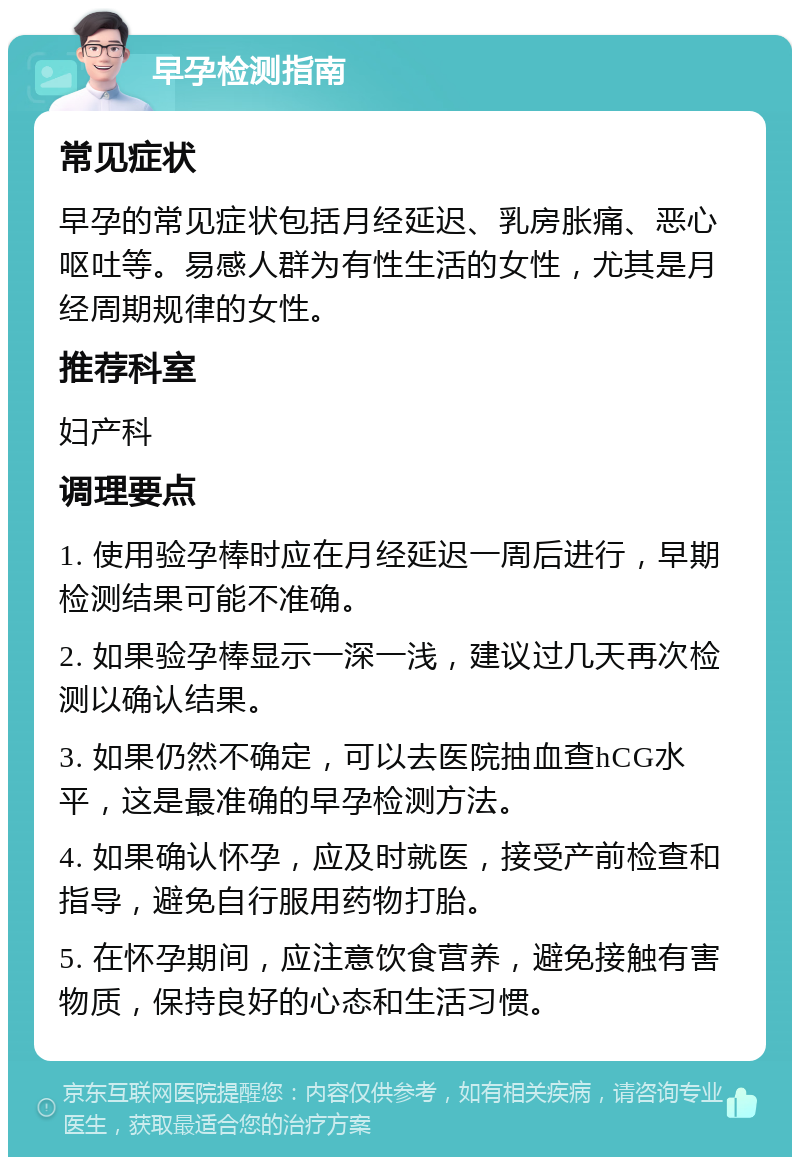 早孕检测指南 常见症状 早孕的常见症状包括月经延迟、乳房胀痛、恶心呕吐等。易感人群为有性生活的女性，尤其是月经周期规律的女性。 推荐科室 妇产科 调理要点 1. 使用验孕棒时应在月经延迟一周后进行，早期检测结果可能不准确。 2. 如果验孕棒显示一深一浅，建议过几天再次检测以确认结果。 3. 如果仍然不确定，可以去医院抽血查hCG水平，这是最准确的早孕检测方法。 4. 如果确认怀孕，应及时就医，接受产前检查和指导，避免自行服用药物打胎。 5. 在怀孕期间，应注意饮食营养，避免接触有害物质，保持良好的心态和生活习惯。