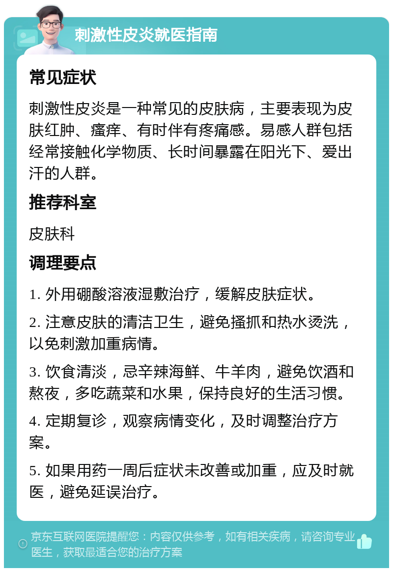 刺激性皮炎就医指南 常见症状 刺激性皮炎是一种常见的皮肤病，主要表现为皮肤红肿、瘙痒、有时伴有疼痛感。易感人群包括经常接触化学物质、长时间暴露在阳光下、爱出汗的人群。 推荐科室 皮肤科 调理要点 1. 外用硼酸溶液湿敷治疗，缓解皮肤症状。 2. 注意皮肤的清洁卫生，避免搔抓和热水烫洗，以免刺激加重病情。 3. 饮食清淡，忌辛辣海鲜、牛羊肉，避免饮酒和熬夜，多吃蔬菜和水果，保持良好的生活习惯。 4. 定期复诊，观察病情变化，及时调整治疗方案。 5. 如果用药一周后症状未改善或加重，应及时就医，避免延误治疗。