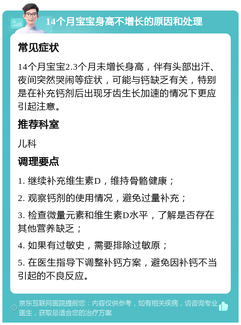 14个月宝宝身高不增长的原因和处理 常见症状 14个月宝宝2.3个月未增长身高，伴有头部出汗、夜间突然哭闹等症状，可能与钙缺乏有关，特别是在补充钙剂后出现牙齿生长加速的情况下更应引起注意。 推荐科室 儿科 调理要点 1. 继续补充维生素D，维持骨骼健康； 2. 观察钙剂的使用情况，避免过量补充； 3. 检查微量元素和维生素D水平，了解是否存在其他营养缺乏； 4. 如果有过敏史，需要排除过敏原； 5. 在医生指导下调整补钙方案，避免因补钙不当引起的不良反应。