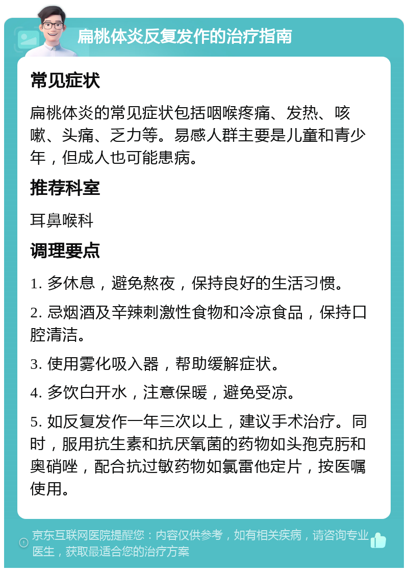 扁桃体炎反复发作的治疗指南 常见症状 扁桃体炎的常见症状包括咽喉疼痛、发热、咳嗽、头痛、乏力等。易感人群主要是儿童和青少年，但成人也可能患病。 推荐科室 耳鼻喉科 调理要点 1. 多休息，避免熬夜，保持良好的生活习惯。 2. 忌烟酒及辛辣刺激性食物和冷凉食品，保持口腔清洁。 3. 使用雾化吸入器，帮助缓解症状。 4. 多饮白开水，注意保暖，避免受凉。 5. 如反复发作一年三次以上，建议手术治疗。同时，服用抗生素和抗厌氧菌的药物如头孢克肟和奥硝唑，配合抗过敏药物如氯雷他定片，按医嘱使用。