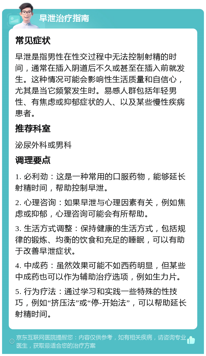 早泄治疗指南 常见症状 早泄是指男性在性交过程中无法控制射精的时间，通常在插入阴道后不久或甚至在插入前就发生。这种情况可能会影响性生活质量和自信心，尤其是当它频繁发生时。易感人群包括年轻男性、有焦虑或抑郁症状的人、以及某些慢性疾病患者。 推荐科室 泌尿外科或男科 调理要点 1. 必利劲：这是一种常用的口服药物，能够延长射精时间，帮助控制早泄。 2. 心理咨询：如果早泄与心理因素有关，例如焦虑或抑郁，心理咨询可能会有所帮助。 3. 生活方式调整：保持健康的生活方式，包括规律的锻炼、均衡的饮食和充足的睡眠，可以有助于改善早泄症状。 4. 中成药：虽然效果可能不如西药明显，但某些中成药也可以作为辅助治疗选项，例如生力片。 5. 行为疗法：通过学习和实践一些特殊的性技巧，例如“挤压法”或“停-开始法”，可以帮助延长射精时间。