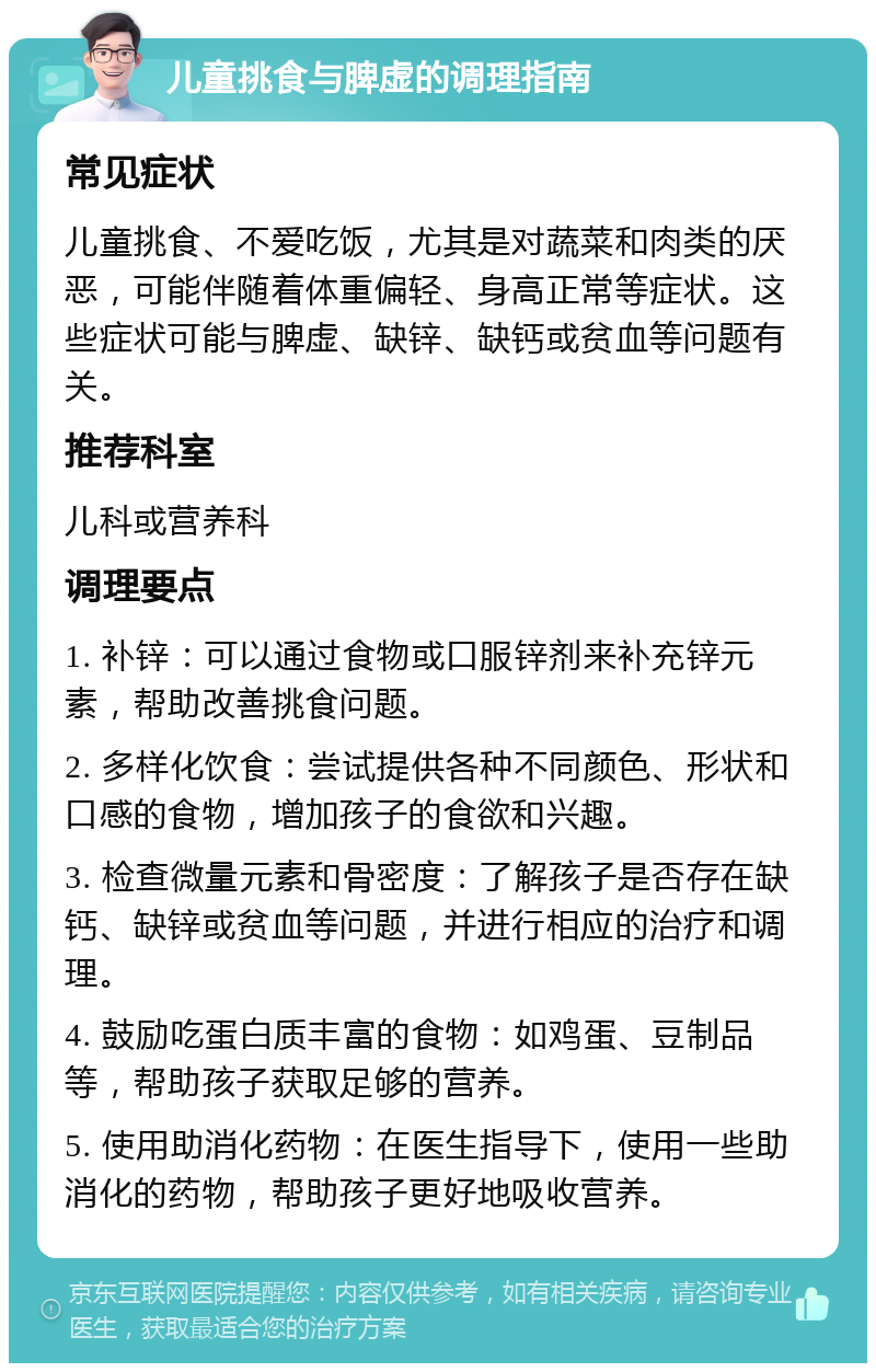 儿童挑食与脾虚的调理指南 常见症状 儿童挑食、不爱吃饭，尤其是对蔬菜和肉类的厌恶，可能伴随着体重偏轻、身高正常等症状。这些症状可能与脾虚、缺锌、缺钙或贫血等问题有关。 推荐科室 儿科或营养科 调理要点 1. 补锌：可以通过食物或口服锌剂来补充锌元素，帮助改善挑食问题。 2. 多样化饮食：尝试提供各种不同颜色、形状和口感的食物，增加孩子的食欲和兴趣。 3. 检查微量元素和骨密度：了解孩子是否存在缺钙、缺锌或贫血等问题，并进行相应的治疗和调理。 4. 鼓励吃蛋白质丰富的食物：如鸡蛋、豆制品等，帮助孩子获取足够的营养。 5. 使用助消化药物：在医生指导下，使用一些助消化的药物，帮助孩子更好地吸收营养。