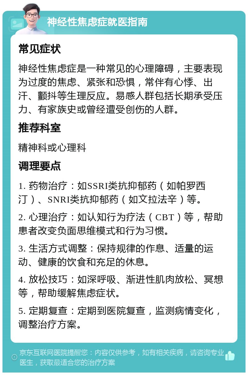 神经性焦虑症就医指南 常见症状 神经性焦虑症是一种常见的心理障碍，主要表现为过度的焦虑、紧张和恐惧，常伴有心悸、出汗、颤抖等生理反应。易感人群包括长期承受压力、有家族史或曾经遭受创伤的人群。 推荐科室 精神科或心理科 调理要点 1. 药物治疗：如SSRI类抗抑郁药（如帕罗西汀）、SNRI类抗抑郁药（如文拉法辛）等。 2. 心理治疗：如认知行为疗法（CBT）等，帮助患者改变负面思维模式和行为习惯。 3. 生活方式调整：保持规律的作息、适量的运动、健康的饮食和充足的休息。 4. 放松技巧：如深呼吸、渐进性肌肉放松、冥想等，帮助缓解焦虑症状。 5. 定期复查：定期到医院复查，监测病情变化，调整治疗方案。