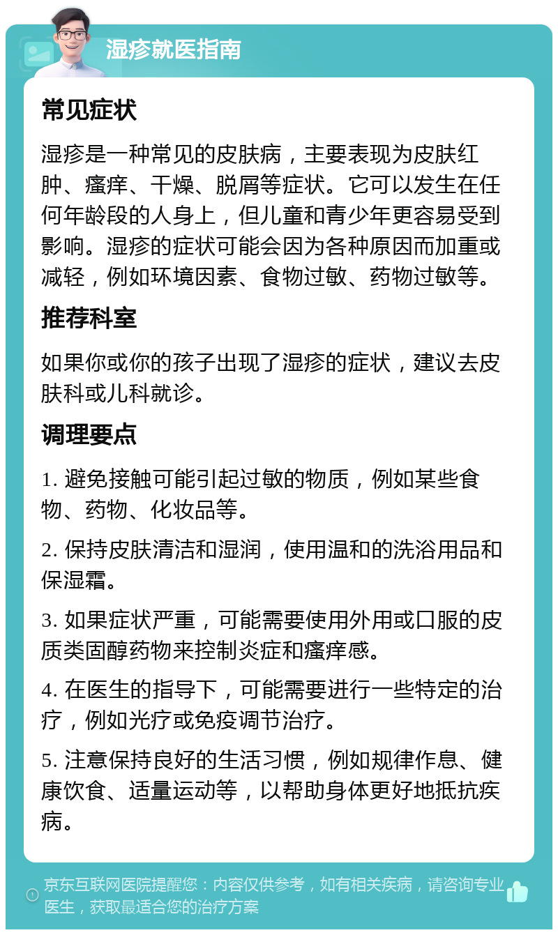 湿疹就医指南 常见症状 湿疹是一种常见的皮肤病，主要表现为皮肤红肿、瘙痒、干燥、脱屑等症状。它可以发生在任何年龄段的人身上，但儿童和青少年更容易受到影响。湿疹的症状可能会因为各种原因而加重或减轻，例如环境因素、食物过敏、药物过敏等。 推荐科室 如果你或你的孩子出现了湿疹的症状，建议去皮肤科或儿科就诊。 调理要点 1. 避免接触可能引起过敏的物质，例如某些食物、药物、化妆品等。 2. 保持皮肤清洁和湿润，使用温和的洗浴用品和保湿霜。 3. 如果症状严重，可能需要使用外用或口服的皮质类固醇药物来控制炎症和瘙痒感。 4. 在医生的指导下，可能需要进行一些特定的治疗，例如光疗或免疫调节治疗。 5. 注意保持良好的生活习惯，例如规律作息、健康饮食、适量运动等，以帮助身体更好地抵抗疾病。