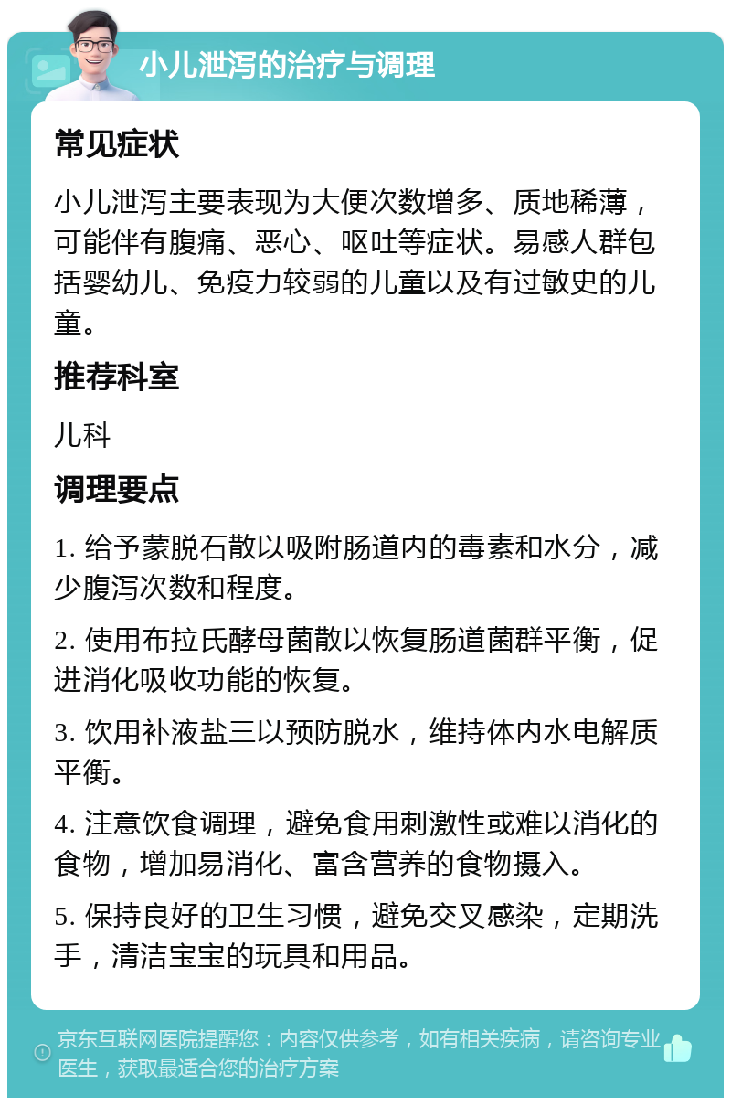 小儿泄泻的治疗与调理 常见症状 小儿泄泻主要表现为大便次数增多、质地稀薄，可能伴有腹痛、恶心、呕吐等症状。易感人群包括婴幼儿、免疫力较弱的儿童以及有过敏史的儿童。 推荐科室 儿科 调理要点 1. 给予蒙脱石散以吸附肠道内的毒素和水分，减少腹泻次数和程度。 2. 使用布拉氏酵母菌散以恢复肠道菌群平衡，促进消化吸收功能的恢复。 3. 饮用补液盐三以预防脱水，维持体内水电解质平衡。 4. 注意饮食调理，避免食用刺激性或难以消化的食物，增加易消化、富含营养的食物摄入。 5. 保持良好的卫生习惯，避免交叉感染，定期洗手，清洁宝宝的玩具和用品。