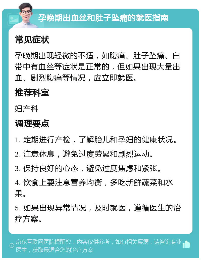 孕晚期出血丝和肚子坠痛的就医指南 常见症状 孕晚期出现轻微的不适，如腹痛、肚子坠痛、白带中有血丝等症状是正常的，但如果出现大量出血、剧烈腹痛等情况，应立即就医。 推荐科室 妇产科 调理要点 1. 定期进行产检，了解胎儿和孕妇的健康状况。 2. 注意休息，避免过度劳累和剧烈运动。 3. 保持良好的心态，避免过度焦虑和紧张。 4. 饮食上要注意营养均衡，多吃新鲜蔬菜和水果。 5. 如果出现异常情况，及时就医，遵循医生的治疗方案。