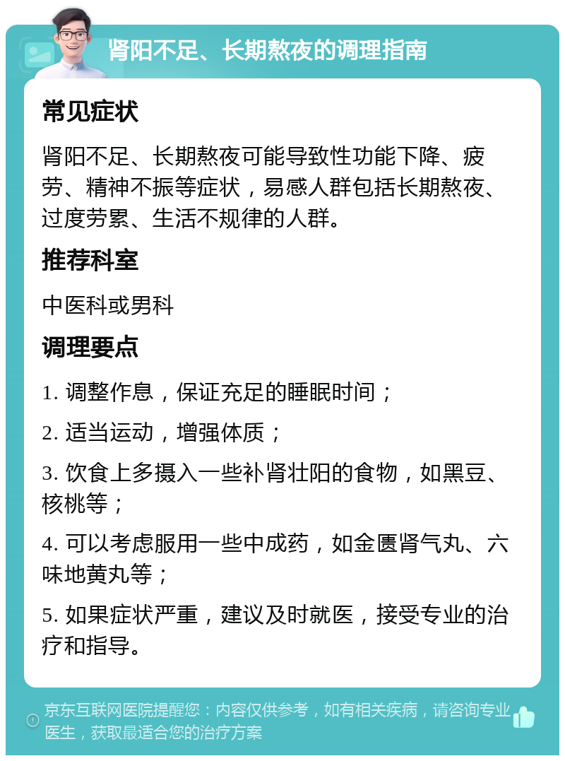 肾阳不足、长期熬夜的调理指南 常见症状 肾阳不足、长期熬夜可能导致性功能下降、疲劳、精神不振等症状，易感人群包括长期熬夜、过度劳累、生活不规律的人群。 推荐科室 中医科或男科 调理要点 1. 调整作息，保证充足的睡眠时间； 2. 适当运动，增强体质； 3. 饮食上多摄入一些补肾壮阳的食物，如黑豆、核桃等； 4. 可以考虑服用一些中成药，如金匮肾气丸、六味地黄丸等； 5. 如果症状严重，建议及时就医，接受专业的治疗和指导。